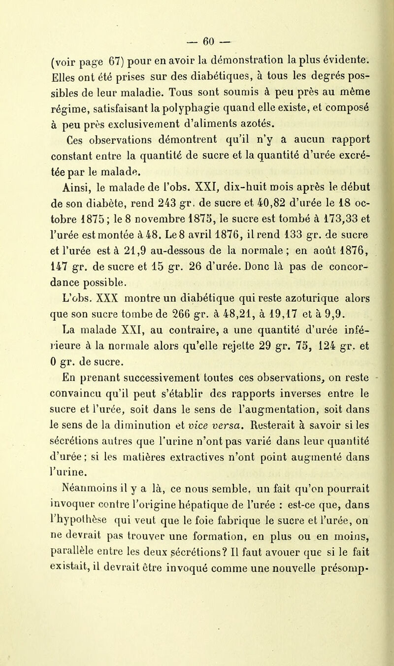 (voir page 67) pour en avoir la démonstration la plus évidente. Elles ont été prises sur des diabétiques, à tous les degrés pos- sibles de leur maladie. Tous sont soumis à peu près au même régime, satisfaisant la polyphagie quand elle existe, et composé à peu près exclusivement d'aliments azotés. Ces observations démontrent qu'il n'y a aucun rapport constant entre la quantité de sucre et la quantité d'urée excré- tée par le malade. Ainsi, le malade de l'obs. XXI, dix-huit mois après le début de son diabète, rend 243 gr. de sucre et 40,82 d'urée le 18 oc- tobre 1875 ; le 8 novembre 1875, le sucre est tombé à 173,33 et l'urée est montée à 48. Le 8 avril 1876, il rend 133 gr. de sucre et l'urée est à 21,9 au-dessous de la normale; en août 1876, 147 gr. de sucre et 15 gr. 26 d'urée. Donc là pas de concor- dance possible. L'obs. XXX montre un diabétique qui reste azoturique alors que son sucre tombe de 266 gr. à 48,21, à 19,17 et à 9,9. La malade XXI, au contraire, a une quantité d'urée infé- lieure à la normale alors qu'elle rejette 29 gr. 73, 124 gr. et 0 gr. de sucre. En prenant successivement toutes ces observations, on reste convaincu qu'il peut s'établir des rapports inverses entre le sucre et l'urée, soit dans le sens de l'augmentation, soit dans le sens de la diminution et vice versa. Resterait à savoir si les sécrétions autres que l'urine n'ont pas varié dans leur quantité d'urée; si les matières extractives n'ont point augmenté dans l'urine. Néanmoins il y a là, ce nous semble, un fait qu'on pourrait invoquer contre l'origine hépatique de l'urée : est-ce que, dans l'hypothèse qui veut que le foie fabrique le sucre et l'urée, on ne devrait pas trouver une formation, en plus ou en moins, parallèle entre les deux sécrétions? Il faut avouer que si le fait existait, il devrait être invoqué comme une nouvelle présomp-
