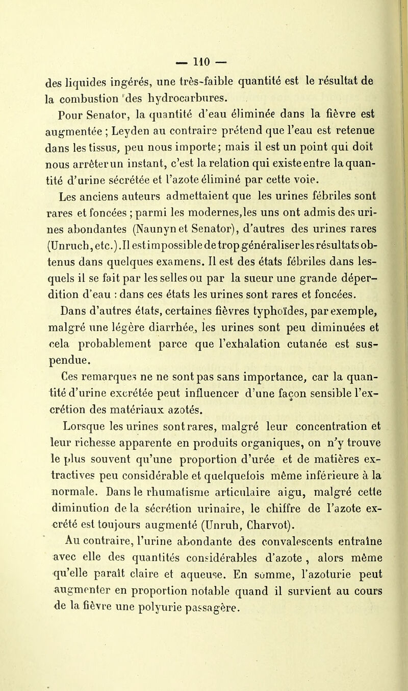 des liquides ingérés, une três-faible quantité est le résultat de la combustion 'des hydrocarbures. Pour Senator, la quantité d'eau éliminée dans la fièvre est augmentée ; Leyden au contraire prétend que l'eau est retenue dans les tissus, peu nous importe; mais il est un point qui doit nous arrêter un instant, c'est la relation qui existe entr e la quan- tité d'urine sécrétée et l'azote éliminé par cette voie. Les anciens auteurs admettaient que les urines fébriles sont rares et foncées ; parmi les modernes,les uns ont admis des uri- nes abondantes (Naunynet Senator), d'autres des urines rares (Unruch, etc. ). Il est impossible de trop généraliser les résultats ob- tenus dans quelques examens. Il est des états fébriles dans les- quels il se fait par les selles ou par la sueur une grande déper- dition d'eau : dans ces états les urines sont rares et foncées. Dans d'autres états, certaines fièvres typhoïdes, par exemple, malgré une légère diarrhée, les urines sont peu diminuées et cela probablement parce que l'exhalation cutanée est sus- pendue. Ces remarques ne ne sont pas sans importance, car la quan- tité d'urine excrétée peut influencer d'une façon sensible l'ex- crétion des matériaux azotés. Lorsque les urines sont rares, malgré leur concentration et leur richesse apparente en produits organiques, on n'y trouve le plus souvent qu'une proportion d'urée et de matières ex- tractives peu considérable et quelquefois même inférieure à la normale. Dans le rhumatisme articulaire aigu, malgré cette diminution delà sécrétion urinaire, le chiffre de l'azote ex- crété est toujours augmenté (Unruh, Charvot). Au contraire, l'urine abondante des convalescents entraîne avec elle des quantités considérables d'azote , alors même qu'elle parait claire et aqueme. En somme, l'azoturie peut augmenter en proportion notable quand il survient au cours de la fièvre une polyurie passagère.