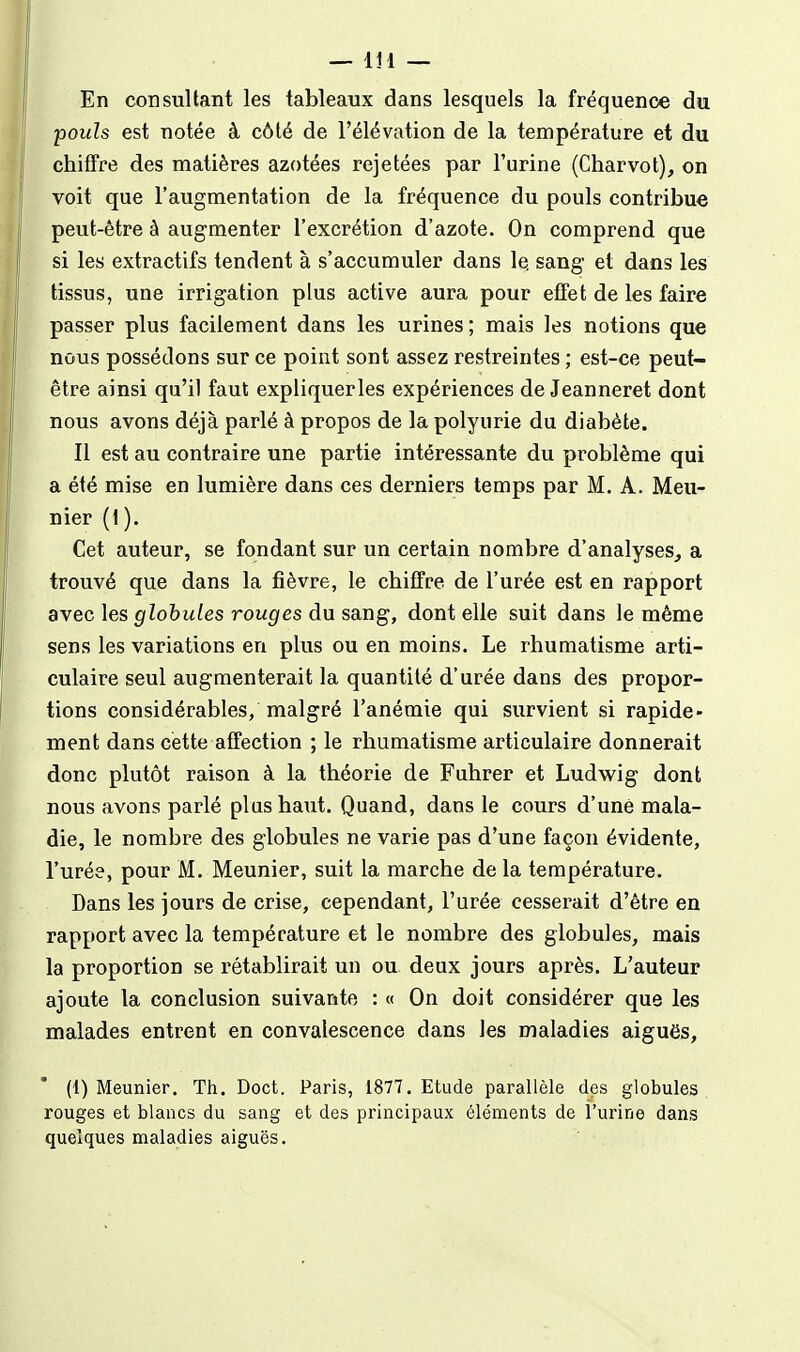 En consultant les tableaux dans lesquels la fréquence du pouls est notée à côté de l'élévation de la température et du chifTre des matières azotées rejetées par l'urine (Charvot), on voit que l'augmentation de la fréquence du pouls contribue peut-être à augmenter l'excrétion d'azote. On comprend que si les extractifs tendent à s'accumuler dans le. sang et dans les tissus, une irrigation plus active aura pour effet de les faire passer plus facilement dans les urines ; mais les notions que nous possédons sur ce point sont assez restreintes ; est-ce peut- être ainsi qu'il faut expliquerles expériences de Jeanneret dont nous avons déjà parlé à propos de la polyurie du diabète. Il est au contraire une partie intéressante du problème qui a été mise en lumière dans ces derniers temps par M. A. Meu- nier (1). Cet auteur, se fondant sur un certain nombre d'analyses, a trouvé que dans la fièvre, le chiflFre de l'urée est en rapport avec les globules rouges du sang, dont elle suit dans le même sens les variations en plus ou en moins. Le rhumatisme arti- culaire seul augmenterait la quantité d'urée dans des propor- tions considérables, malgré l'anémie qui survient si rapide- ment dans cette affection ; le rhumatisme articulaire donnerait donc plutôt raison à la théorie de Fuhrer et Ludwig dont nous avons parlé plus haut. Quand, dans le cours d'une mala- die, le nombre des globules ne varie pas d'une façon évidente, l'urée, pour M. Meunier, suit la marche de la température. Dans les jours de crise, cependant, l'urée cesserait d'être en rapport avec la température et le nombre des globules, mais la proportion se rétablirait un ou deux jours après. L'auteur ajoute la conclusion suivante : « On doit considérer que les malades entrent en convalescence dans les maladies aiguës, (1) Meunier. Th. Doct. Paris, 1877. Etude parallèle des globules rouges et blancs du sang et des principaux éléments de l'urine dans quelques maladies aiguës.