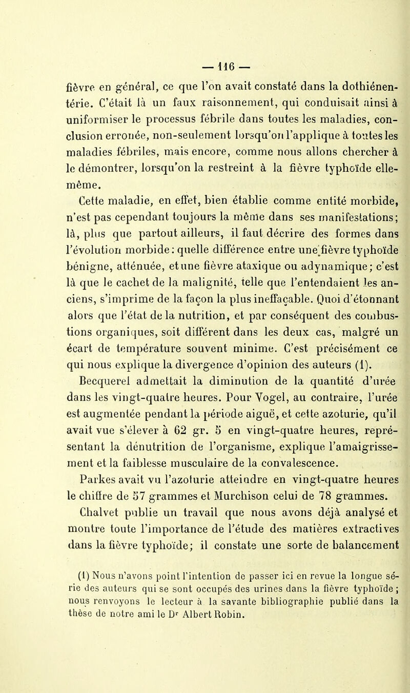 fièvre en général, ce que l'on avait constaté dans la dothiénen- térie. C'était là un faux raisonnement, qui conduisait ainsi à uniformiser le processus fébrile dans toutes les maladies, con- clusion erronée, non-seulement lorsqu'on l'applique à toutes les maladies fébriles, mais encore, comme nous allons chercher à le démontrer, lorsqu'on la restreint à la fièvre typhoïde elle- même. Cette maladie, en effet, bien établie comme entité morbide, n'est pas cependant toujours la même dans ses manifestations; là, plus que partout ailleurs, il faut décrire des formes dans l'évolution morbide: quelle différence entre une^fièvre typhoïde bénigne, atténuée, et une fièvre ataxique ou adynamique; c'est là que le cachet de la malignité, telle que l'entendaient les an- ciens, s'imprime de la façon la plus ineffaçable. Quoi d'étonnant alors que l'état delà nutrition, et par conséquent des combus- tions organiques, soit différent dans les deux cas, malgré un écart de température souvent minime. C'est précisément ce qui nous explique la divergence d'opinion des auteurs (1). Becquerel admettait la diminution de la quantité d'urée dans les vingt-quatre heures. Pour Yogel, au contraire, l'urée est augmentée pendant la période aiguë, et cette azoturie, qu'il avait vue s'élever à 62 gr. S en vingt-quatre heures, repré- sentant la dénutrition de l'organisme, explique l'amaigrisse- ment et la faiblesse musculaire de la convalescence. Parkes avait vu l'azoturie atteindre en vingt-quatre heures le chiffre de 57 grammes et Murchison celui de 78 grammes. Chalvet publie un travail que nous avons déjà analysé et montre toute l'importance de l'étude des matières extractives dans la fièvre typhoïde; il constate une sorte de balancement (1) Nous n'avons point Tintention de passer ici en revue la longue se'- rie des auteurs qui se sont occupés des urines dans la fièvre typhoïde ; nous renvoyons le lecteur à la savante bibliographie publié dans la thèse de notre ami le D'' Albert Robin.