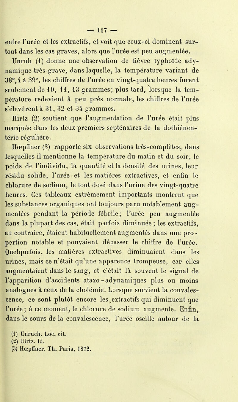 entre l'urée et les extractifs, et voit que ceux-ci dominent sur- tout dans les cas graves, alors que l'urée est peu augn:ientée. Unruh (1) donne une observation de fièvre typhoïde ady- namique très-grave, dans laquelle, la température variant de 38,4 à 39, les chiffres de l'urée en vingt-quatre heures furent seulement de 10, li, 13 grammes; plus tard, lorsque la tem- pérature redevient à peu près normale, les chiffres de l'urée s'élevèrent à 31, 32 et 34 grammes. Hirtz (2) soutient que Taugmentation de l'urée était plus marquée dans les deux premiers septénaires de la dothiénen- térie régulière. Hœpfïner (3) rapporte six observations très-complètes, dans lesquelles il mentionne la température du matin et du soir, le poids de l'individu, la quantité et la densité des urines, leur résidu solide, l'urée-et les matières extractives, et enfin le chlorure de sodium, le tout dosé dans l'urine des vingt-quatre heures. Ces tableaux extrêmement importants montrent que les substances organiques ont toujours paru notablement aug- mentées pendant la période fébrile; l'urée peu augmentée dans la plupart des cas, était parfois diminuée ; les extractifs, au contraire, étaient habituellement augmentés dans une pro - portion notable et pouvaient dépasser le chitïre de l'urée. Quelquefois, les matières extractives diminuaient dans les urines, mais ce n'était qu'une apparence Irompeuse, car elles augmentaient dans le sang, et c'était là souvent le signal de l'apparition d'accidents ataxo-adynauùques plus ou moins analogues à ceux de la cholémie. Lorsque survient la convales- cence, ce sont plutôt encore les,extractifs qui diminuent que l'urée; à ce moment, le chlorure de sodium augmente. Enfin, dans le cours de la convalescence, l'urée oscille autour de la (1) Unruch. Loc. cit. (2) Hirtz. Id.