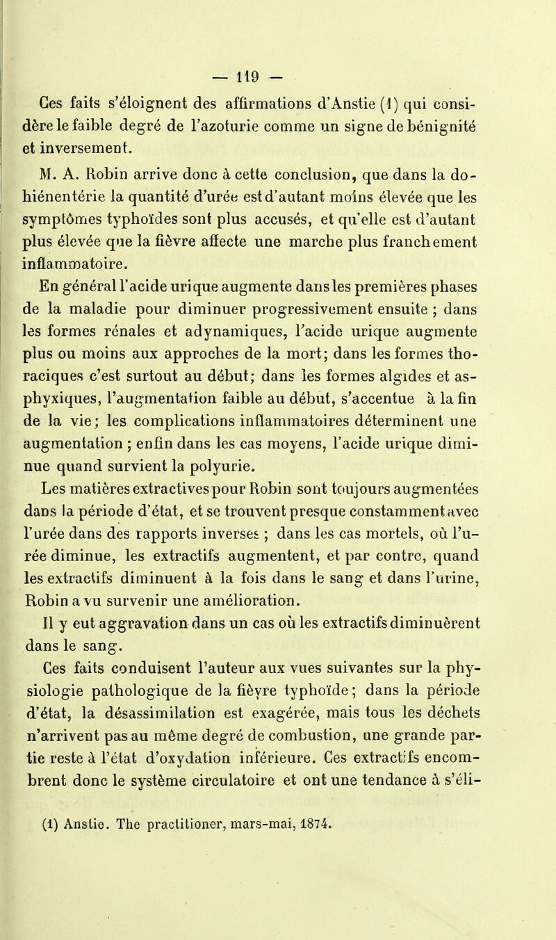 — H9 - Ces faits s'éloignent des affirmations d'Anstie(l) qui consi- dère le faible degré de l'azoturie comme un signe de bénignité et inversement. M. A. Robin arrive donc à cette conclusion, que dans la do- hiénentérie la quantité d'urée est d'autant moins élevée que les symptômes typhoïdes sont plus accusés, et qu'elle est d'autant plus élevée que la fièvre affecte une marche plus franchement inflammatoire. En général l'acide urique augmente dans les premières phases de la maladie pour diminuer progressivement ensuite ; dans les formes rénales et adynamiques, Tacide urique augmente plus ou moins aux approches de la mort; dans les formes tho- raciques c'est surtout au début; dans les formes algides et as- phyxiques, l'augmentation faible au début, s'accentue à la fin de la vie; les complications inflammatoires déterminent une augmentation ; enfin dans les cas moyens, l'acide urique dimi- nue quand survient la polyurie. Les matières extractives pour Robin sont toujours augmentées dans la période d'état, et se trouvent presque constamment avec l'urée dans des rapports inverses ; dans les cas mortels, où l'u- rée diminue, les extractifs augmentent, et par contre, quand les extractifs diminuent à la fois dans le sang et dans l'urine, Robin a vu survenir une amélioration. Il y eut aggravation dans un cas oii les extractifs diminuèrent dans le sang. Ces faits conduisent l'auteur aux vues suivantes sur la phy- siologie pathologique de la fièvre typhoïde ; dans la période d'état, la désassimilation est exagérée, mais tous les déchets n'arrivent pas au même degré de combustion, une grande par- tie reste à l'état d'oxydation inférieure. Ces extractifs encom- brent donc le système circulatoire et ont une tendance à s'éli-