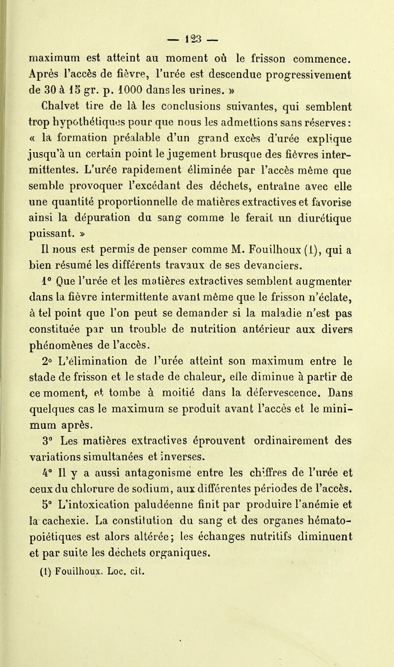 maximum est atteint au moment où le frisson commence. Après l'accès de fièvre, l'urée est descendue progressivement de 30 à 15 gr. p. 1000 dans les urines. » Chalvet tire de là les conclusions suivantes, qui semblent trop hypothétiqutîs pour que nous les admettions sans réserves : « la formation préalable d'un grand excès d'urée explique jusqu'à un certain point le jugement brusque des fièvres inter- mittentes. L'urée rapidement éliminée par l'accès même que semble provoquer l'excédant des déchets, entraîne avec elle une quantité proportionnelle de matières extractives et favorise ainsi la dépuration du sang comme le ferait un diurétique puissant. » Il nous est permis de penser comme M. Fouilhoux (1), qui a bien résumé les différents travaux de ses devanciers, 1 Que l'urée et les matières extractives semblent augmenter dans la fièvre intermittente avant même que le frisson n'éclate, à tel point que l'on peut se demander si la maladie n'est pas constituée par un trouble de nutrition antérieur aux divers phénomènes de l'accès. 2° L'élimination de l'urée atteint son maximum entre le stade de frisson et le stade de chaleur, elle diminue à partir de ce moment, et tombe à moitié dans la défervescence. Dans quelques cas le maximum se produit avant l'accès et le mini- mum après. 3° Les matières extractives éprouvent ordinairement des variations simultanées et inverses. 4° Il y a aussi antagonisme entre les chiffres de l'urée et ceux du chlorure de sodium, aux différentes périodes de l'accès. 5 L'intoxication paludéenne finit par produire l'anémie et la cachexie. La constitution du sang et des organes hémato- poiétiques est alors altérée; les échanges nutritifs diminuent et par suite les déchets organiques.