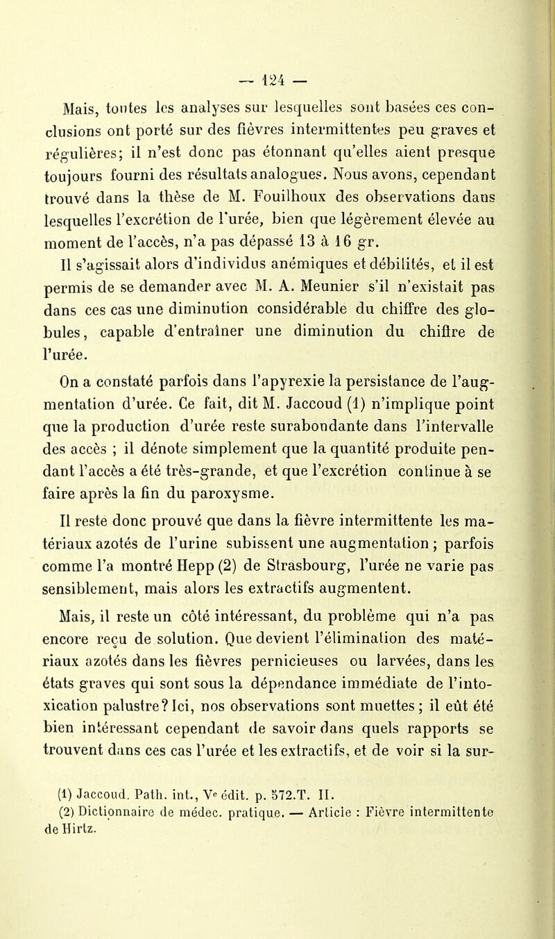 Mais, tontes les analyses sur lesquelles sont basées ces con- clusions ont porté sur des fièvres intermittentt^s peu graves et régulières; il n'est donc pas étonnant qu'elles aient presque toujours fourni des résultats analogues. Nous avons, cependant trouvé dans la thèse de M. Fouilhoux des observations dans lesquelles l'excrétion de l'urée, bien que légèrement élevée au moment de l'accès, n'a pas dépassé 13 à 16 gr. Il s'agissait alors d'individus anémiques et débilités, et il est permis de se demander avec M. A. Meunier s'il n'existait pas dans ces cas une diniinution considérable du chiffre des glo- bules, capable d'entraîner une diminution du chiflre de l'urée. On a constaté parfois dans l'apyrexie la persistance de l'aug- mentation d'urée. Ce fait, dit M. Jaccoud (d) n'implique point que la production d'urée reste surabondante dans l'intervalle des accès ; il dénote simplement que la quantité produite pen- dant l'accès a été très-grande, et que l'excrétion continue à se faire après la fin du paroxysme. Il reste donc prouvé que dans la fièvre intermittente les ma- tériaux azotés de l'urine subissent une augmentation ; parfois comme l'a montré Hepp (2) de Strasbourg, l'urée ne varie pas sensiblement, mais alors les extractifs augmentent. Mais, il reste un côté intéressant, du problème qui n'a pas encore reçu de solution. Que devient l'élimination des maté- riaux azotés dans les fièvres pernicieuses ou larvées, dans les états graves qui sont sous la dépendance immédiate de l'into- xication palustre?Ici, nos observations sont muettes; il eût été bien intéressant cependant de savoir dans quels rapports se trouvent dans ces cas l'urée et les extractifs, et de voir si la sur- (1) Jaccoud. Path. int., V» édit. p. 572.T. II. (2) Dictionnaire de médec. pratique. — Article : Fièvre intermittente de Hirlz.