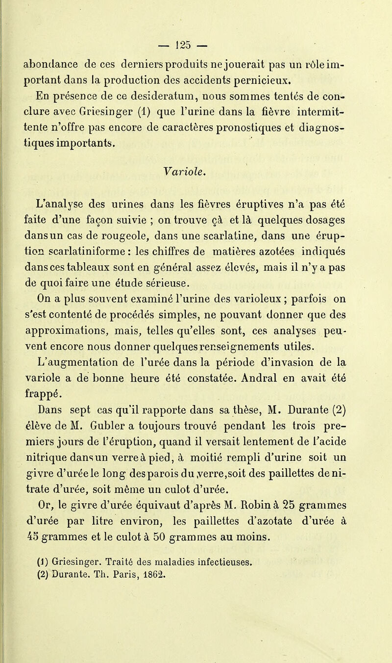 abondance de ces derniers produits ne jouerait pas un rôle im- portant dans la production des accidents pernicieux. En présence de ce desideratum, nous sommes tentés de con- clure avec Griesinger (1) que l'urine dans la fièvre intermit- tente n'offre pas encore de caractères pronostiques et diagnos- tiques importants. Variole. L'analyse des urines dans les fièvres éruptives n'a pas été faite d'une façon suivie ; on trouve çà et là quelques dosages dans un cas de rougeole, dans une scarlatine, dans une érup- tion scarlatiniforme : les chiffres de matières azotées indiqués dans ces tableaux sont en général assez élevés, mais il n'y a pas de quoi faire une étude sérieuse. On a plus souvent examiné l'urine des varioleux ; parfois on s'est contenté de procédés simples, ne pouvant donner que des approximations, mais, telles qu'elles sont, ces analyses peu- vent encore nous donner quelques renseignements utiles. L'augmentation de l'urée dans la période d'invasion de la variole a de bonne heure été constatée. Andral en avait été frappé. Dans sept cas qu'il rapporte dans sa thèse, M. Durante (2) élève de M. Gubler a toujours trouvé pendant les trois pre- miers jours de l'éruption, quand il versait lentement de l'acide nitrique dans un verre à pied, à moitié rempli d'urine soit un givre d'uréele long des parois du,verre,soit des paillettes de ni- trate d'urée, soit même un culot d'urée. Or, le givre d'urée équivaut d'après M. Robin à 25 grammes d'urée par litre environ, les paillettes d'azotate d'urée à 43 grammes et le culot à 50 grammes au moins. (1) Griesinger. Traité des maladies infectieuses. (2) Durante. Th. Paris, 1862.