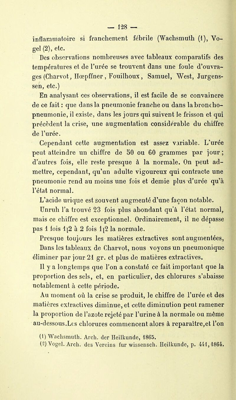 inflammatoire si franchement fébrile (Wachsmuth (1), Vo- gel (2), etc. Des observations nombreuses avec tableaux comparatifs des températures et de l'urée se trouvent dans une foule d'ouvra- ges (Charvot, Ilœpffner, Fouilhoux , Samuel, West, Jurgens- sen, etc.) En analysant ces observations, il est facile de se convaincre de ce fait : que dans la pneumonie franche ou dans la broncho- pneumonie, il existe, dans les jours qui suivent le frisson et qui précèdent la crise, une augmentation considérable du chiffre de l'urée. Cependant cette augmentation est assez variable. L'urée peut atteindre un chiffre de 50 ou 60 grammes par jour ; d'autres fois, elle reste presque à la normale. On peut ad- mettre, cependant, qu'un adulte vigoureux qui contracte une pneumonie rend au moins une fois et demie plus d'urée qu'à l'état normal. L'acide urique est souvent augm-cnté d'une façon notable. Unruh l'a trouvé 23 fois plus abondant qu'à l'état normal, mais ce chiffre est exceptionnel. Ordinairement, il ne dépasse pas 1 fois 1[2 à 2 fois i|2 la normale. Presque toujours les matières extractives sont augmentées. Dans les tableaux de Charvot, nous voyons un pneuraonique éliminer par jour 21 gr. et plus de matières extractives. Il y a longtemps que l'on a constaté ce fait important que la proportion des sels, et, en particulier, des chlorures s'abaisse notablement à cette période. Au moment où la crise se produit, le chiffre de l'urée et des matières extractives diminue, et cette diminution peut ramener la proportion de l'azote rejeté par l'urine à la normale ou même au-dessous.Le s chlorures commencent alors à reparaitre,et l'on (1) Wachsmuth. Arch. der Heilkunde, 1865. (2) Vogel. Arch. des Vereins fur wissensch. Heilkunde, p. 441,1864.