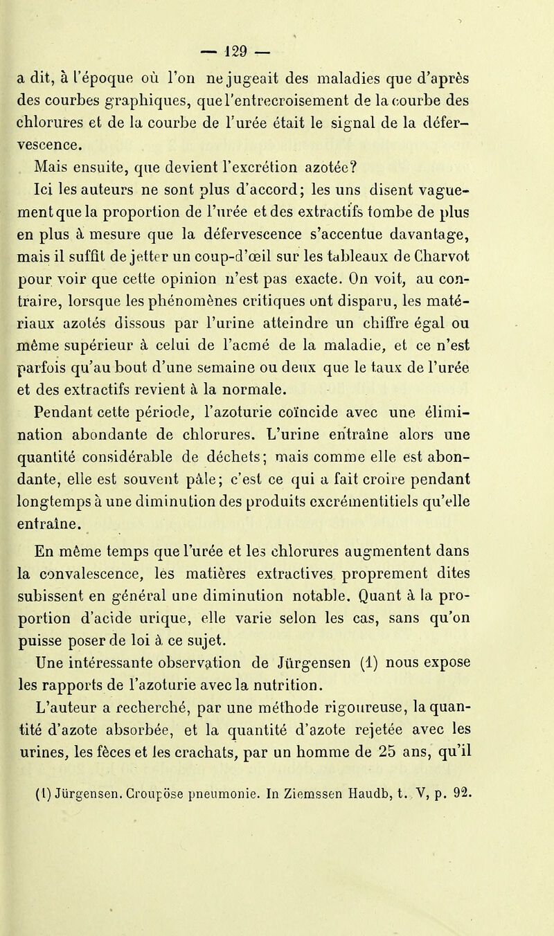 a dit, à l'époque où l'on ne jugeait des maladies que d'après des courbes g raphiques, que l'entrecroisement de la courbe des chlorures et de la courbe de l'urée était le signal de la défer- vescence. Mais ensuite, que devient l'excrétion azotée? Ici les auteurs ne sont plus d'accord; les uns disent vague- ment que la proportion de l'urée et des extractifs tombe de plus en plus à mesure que la déferveseence s'accentue davantage, mais il suffit de jetter un coup-d'œil sur les tableaux de Charvot pour voir que cette opinion n'est pas exacte. On voit, au con- traire, lorsque les phénomènes critiques ont disparu, les maté- riaux azotés dissous par l'urine atteindre un chiffre égal ou même supérieur à celui de l'acmé de la maladie, et ce n'est parfois qu'au bout d'une semaine ou deux que le taux de l'urée et des extractifs revient à la normale. Pendant cette période, l'azoturie coïncide avec une élimi- nation abondante de chlorures. L'urine entraîne alors une quantité considérable de déchets; mais comme elle est abon- dante, elle est souvent pâle; c'est ce qui a fait croire pendant longtemps à une diminution des produits cxcrémentitiels qu'elle entraine. En même temps que l'urée et les chlorures augmentent dans la convalescence, les matières extractives proprement dites subissent en général une diminution notable. Quant à la pro- portion d'acide urique, elle varie selon les cas, sans qu'on puisse poser de loi à, ce sujet. Une intéressante observation de Jiirgensen (1) nous expose les rapports de l'azoturie avec la nutrition. L'auteur a recherché, par une méthode rigoureuse, la quan- tité d'azote absorbée, et la quantité d'azote rejetée avec les urines, les fèces et les crachats, par un homme de 25 ans, qu'il (1) Jurgensen. Croupose pneumonie. In Zicmssen Haudb, t. V, p. 92.