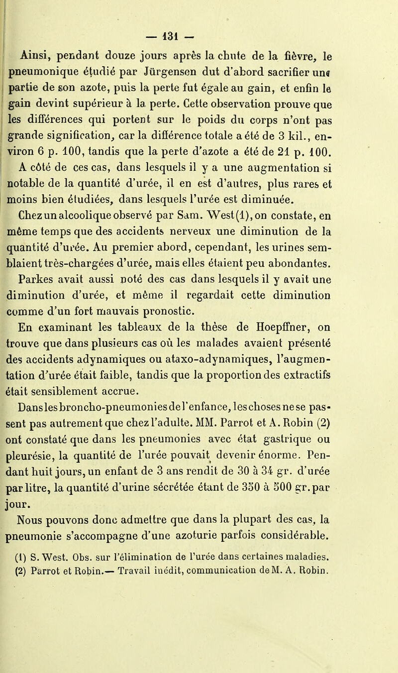 Ainsi, pendant douze jours après la chute de la fièvre, le pneumonique étudié par Jurgenscn dut d'abord sacrifier un« jj partie de son azote, puis la perte fut égale au gain, et enfin le gain devint supérieur à la perte. Cette observation prouve que les différences qui portent sur le poids du corps n'ont pas grande signification, car la différence totale a été de 3 kil., en- viron 6 p. 100, tandis que la perte d'azote a été de 21 p. 100. A côté de ces cas, dans lesquels il y a une augmentation si notable de la quantité d'urée, il en est d'autres, plus rares et moins bien étudiées, dans lesquels l'urée est diminuée. Chez un alcoolique observé par Sam. West (1), on constate, en même temps que des accidents nerveux une diminution de la quantité d'urée. Au premier abord, cependant, les urines sem- blaient très-chargées d'urée, mais elles étaient peu abondantes. Parkes avait aussi noté des cas dans lesquels il y avait une diminution d'urée, et même il regardait cette diminution comme d'un fort mauvais pronostic. En examinant les tableaux de la thèse de Hoepffner, on trouve que dans plusieurs cas où les malades avaient présenté des accidents adynamiques ou ataxo-adynamiques, l'augmen- tation d'urée était faible, tandis que la proportion des extractifs était sensiblement accrue. Danslesbroncho-pneumoniesderenfance,leschosesnese pas- sent pas autrement que chez l'adulte. MM. Parrot et A. Robin (2) ont constaté que dans les pneumonies avec état gastrique ou pleurésie, la quantité de l'urée pouvait devenir énorme. Pen- dant huit jours, un enfant de 3 ans rendit de 30 à 34 gr. d'urée par litre, la quantité d'urine sécrétée étant de 3o0 à SOO gr.par jour. Nous pouvons donc admettre que dans la plupart des cas. la pneumonie s'accompagne d'une azoturie parfois considérable. (1) S. West. Obs. sur l'élimination de l'urée dans certaines maladies. (2) Parrot et Robin.— Travail inédit, communication de M. A. Robin.