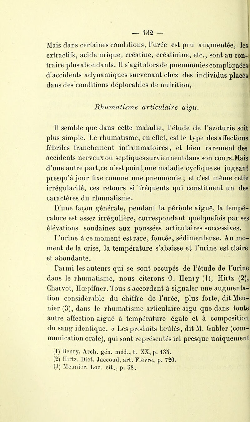 Mais dans certaines conditions, l'urée est peu augmentée, les extractifs, acide urique^ créatine, créatinine, etc., sont au con-ï traire plus abondants. Il s'agit alors de pneumonies compliquées d'accidents adynaaiiques survenant chez des individus placés dans des conditions déplorables de nutrition. Rhumatisme articulaire aigu. Il semble que dans cette maladie, l'étude de l'azoturie soit plus simple. Le rhumatisme, en etlet, est le type des affections fébriles franchement inflammatoires, et bien rarement des accidents nerveux ou septiquessurviennentdans son cours.Mais d'une autre part,ce n'est point une maladie cyclique se jugeant presqu'à jour fixe comme une pneumonie; et c'est même cette irrégularité, ces retours si fréquents qui constituent un des caractères du rhumatisme. D'une façon générale, pendant la période aiguë, la tempé- rature est assez irrégulière, correspondant quelquefois par ses élévations soudaines aux poussées articulaires successives. L'urine à ce moment est rare, foncée, sédimenteuse. Au mo- ment de la crise, la température s'abaisse et l'urine est claire et abondante. Parmi les auteurs qui se sont occupés de l'étude de Turine dans le rhumatisme, nous citerons 0. Henry (1), Hirtz (2), Charvot, Hœpffner. Tous s'accordent à signaler une augmenta- tion considérable du chiffre de l'urée, plus forte, dit Meu- nier (3), dans le rhumatisme articulaire aigu que dans toute autre affection aiguë à température égale et à composition du sang identique. « Les produits brûlés, dit M. Gubler (com- munication orale), qui «ont représentés ici presque uniquement (1) Henry. Arch. gén, méd., t. XX, p. 135. (2) Hirtz. Dict. Jaccoud, art. Fièvre, p. 720. (3) Meunier. Loc. cit., p. 58.
