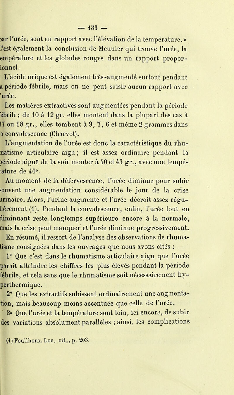 )ar l'urée, sont en rapport avec l'élévation de la température.)) j'est également la conclusion de Meunier qui trouve l'urée, la empérature et les globules rouges dans un rapport propor- ionnel. L'acide urique est également très-augraenté surtout pendant a période fébrile, mais on ne peut saisir aucun rapport avec 'urée. Les matières extractives sont augmentées pendant la période 'ébrile; de 10 à 12 gr. elles montent dans la plupart des cas à 17 ou 18 gr., elles tombent à 9, 7, 6 et même 2 grammes dans a convalescence (Charvot). L'augmentation de l'urée est donc la caractéristique du rhu- natisme articulaire aigu ; il est assez ordinaire pendant la aériode aiguë de la voir monter à 40 et 43 gr., avec une tempé- rature de 40°. Au moment de la défervescence, l'urée diminue pour subir souvent une augmentation considérable le jour de la crise arinaire. Alors, l'urine augmente et l'urée décroît assez régu- lièrement (1). Pendant la convalescence, enfin, l'urée tout en diminuant reste longtemps supérieure encore à la normale, mais la crise peut manquer et l'urée dimiuue progressivement. En résumé, il ressort de l'analyse des observations de rhuma- tisme consignées dans les ouvrages que nous avons cités : 1° Que c'est dans le rhumatisme articulaire aigu que l'urée parait atteindre les chiffres les plus élevés pendant la période fébrile, et cela sans que le rhumatisme soit nécessairement hy- perthermique. 2° Que les extractifs subissent ordinairement une augmenta- tion, mais beaucoup moins accentuée que celle de l'urée. 3o Que l'urée et la température sont loin, ici encore, de subir des variations absolument parallèles ; ainsi, les complications (l)Fouilhoux,Loc. cit., p. 203.