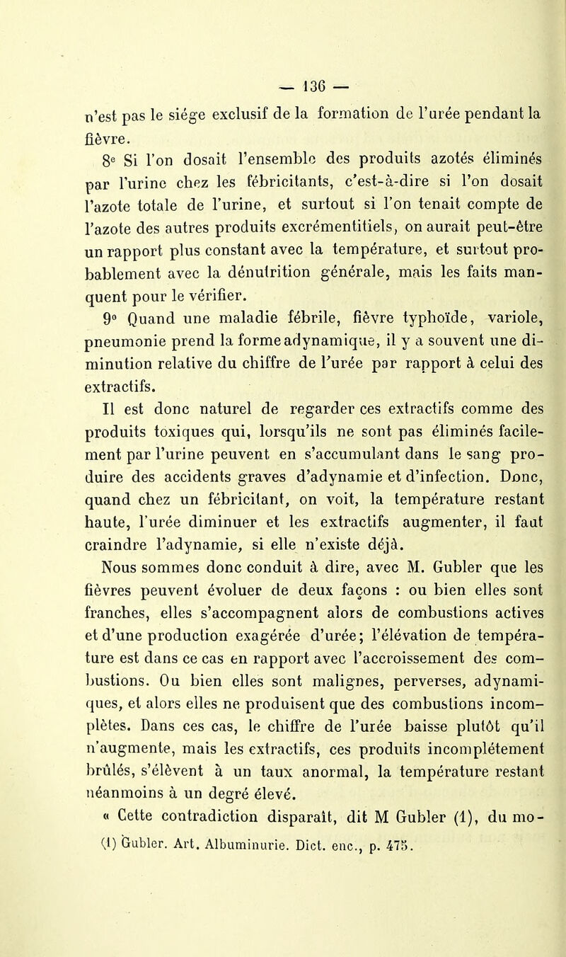 n'est pas le siège exclusif de la formation de l'urée pendant la fièvre. S'' Si l'on dosait l'ensemblo des produits azotés éliminés par l'urine chez les fébricitants, c'est-à-dire si l'on dosait l'azote totale de l'urine, et surtout si l'on tenait compte de l'azote des autres produits excrémentitiels, on aurait peut-être un rapport plus constant avec la température, et surtout pro- bablement avec la dénutrition générale, mais les faits man- quent pour le vérifier. 9° Quand une maladie fébrile, fièvre typhoïde, variole, pneumonie prend la forme adynamique, il y a souvent une di- minution relative du chiffre de Turée par rapport à celui des extractifs. Il est donc naturel de regarder ces extractifs comme des produits toxiques qui, lorsqu'ils ne sont pas éliminés facile- ment par l'urine peuvent en s'accumulant dans le sang pro- duire des accidents graves d'adynamie et d'infection. Donc, quand chez un fébricilant, on voit, la température restant haute, l'urée diminuer et les extractifs augmenter, il faut craindre l'adynamie, si elle n'existe déjà. Nous sommes donc conduit à dire, avec M. Gubler que les fièvres peuvent évoluer de deux façons : ou bien elles sont franches, elles s'accompagnent alors de combustions actives et d'une production exagérée d'urée; l'élévation de tempéra- ture est dans ce cas en rapport avec l'accroissement des com- bustions. Ou bien elles sont malignes, perverses, adynami- ques, et alors elles ne produisent que des combustions incom- plètes. Dans ces cas, le chiffre de l'urée baisse plutôt qu'il n'augmente, mais les extractifs, ces produits incomplètement brûlés, s'élèvent à un taux anormal, la température restant néanmoins à un degré élevé. « Cette contradiction disparait, dit M Gubler (1), du mo- {l) Gubler. Art. Albuminurie. Dict. enc, p. 475.