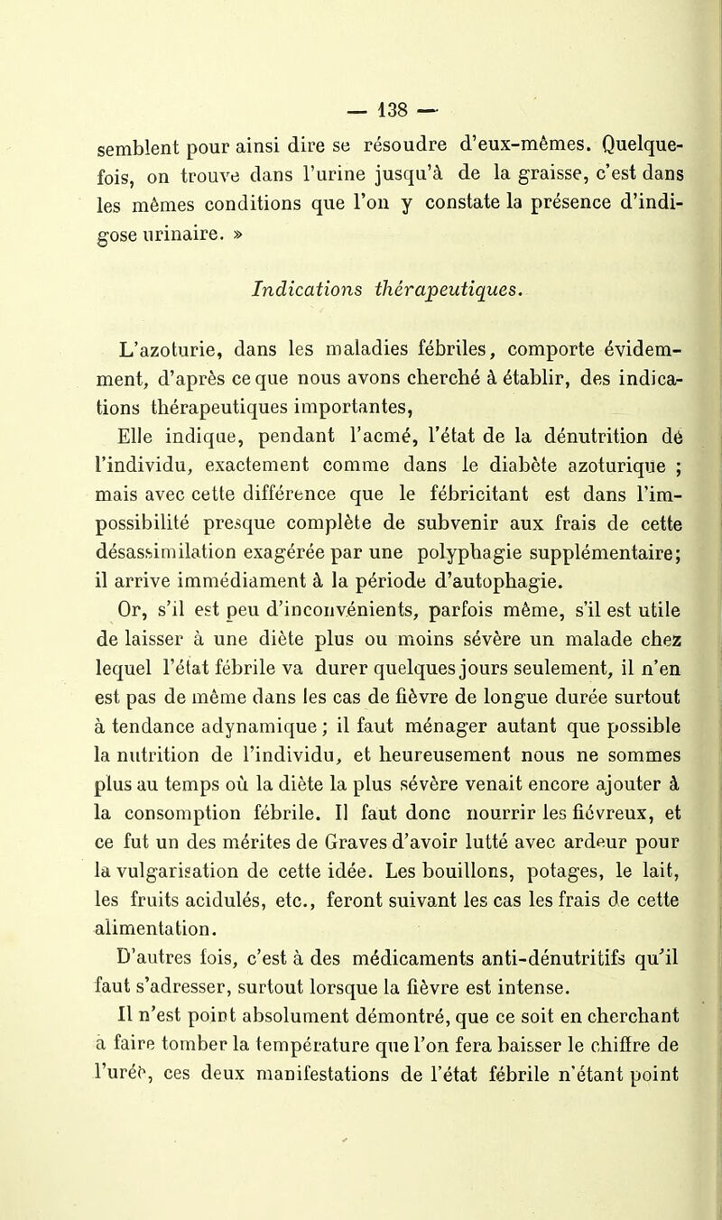 semblent pour ainsi dire se résoudre d'eux-mêmes. Quelque- fois, on trouve dans l'urine jusqu'à de la graisse, c'est dans les mêmes conditions que l'on y constate la présence d'indi- gose urinaire. » Indications thérapeutiques. L'azoturie, dans les maladies fébriles, comporte évidem- ment, d'après ce que nous avons cherché à établir, des indica- tions thérapeutiques importantes, Elle indique, pendant l'acmé, l'état de la dénutrition dé l'individu, exactement comme dans le diabète azoturique ; mais avec cette différence que le fébricitant est dans l'im- possibilité presque complète de subvenir aux frais de cette désas.similation exagérée par une polyphagie supplémentaire; il arrive immédiament à la période d'autophagie. Or, s'il est peu d'inconvénients, parfois même, s'il est utile de laisser à une diète plus ou moins sévère un malade chez lequel l'état fébrile va durer quelques jours seulement, il n'en est pas de même dans les cas de fièvre de longue durée surtout à tendance adynamique ; il faut ménager autant que possible la nutrition de l'individu, et heureusement nous ne sommes plus au temps où la diète la plus sévère venait encore ajouter à la consomption fébrile. Il faut donc nourrir les fiévreux, et ce fut un des mérites de Graves d'avoir lutté avec ardeur pour la vulgarisation de cette idée. Les bouillons, potages, le lait, les fruits acidulés, etc., feront suivant les cas les frais de cette alimentation. D'autres fois, c'est à des médicaments anti-dénutritifs qu''il faut s'adresser, surtout lorsque la fièvre est intense. Il n'est point absolument démontré, que ce soit en cherchant à faire tomber la température que l'on fera baisser le chifîre de l'urée, ces deux manifestations de l'état fébrile n'étant point