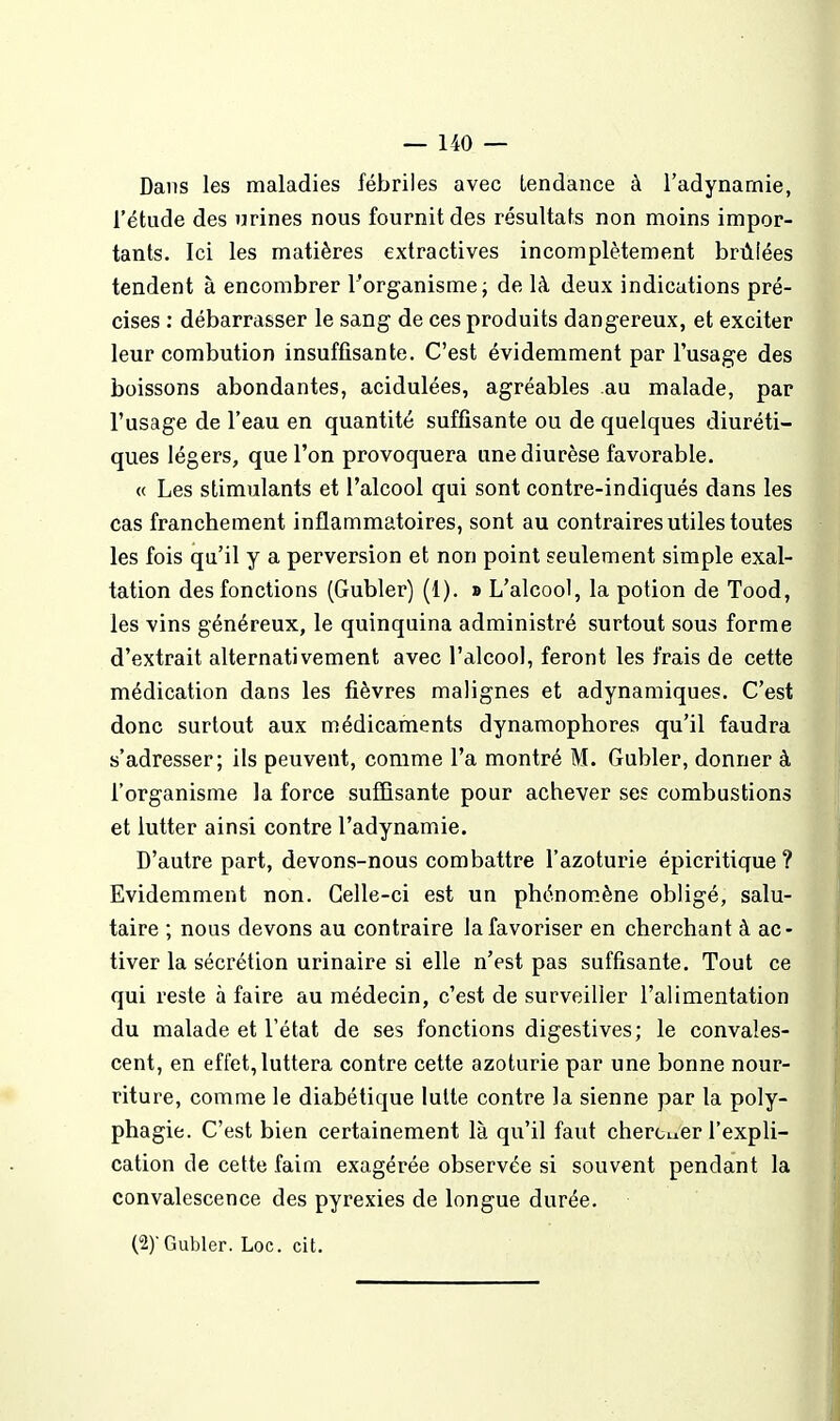 Dans les maladies fébriles avec tendance à l'adynamie, l'étude des urines nous fournit des résultats non moins impor- tants. Ici les matières extractives incomplètement brûlées tendent à encombrer ^organisme j de là deux indications pré- cises : débarrasser le sang de ces produits dangereux, et exciter leur combution insuffisante. C'est évidemment par l'usage des boissons abondantes, acidulées, agréables au malade, par l'usage de l'eau en quantité suffisante ou de quelques diuréti- ques légers, que l'on provoquera une diurèse favorable. « Les stimulants et l'alcool qui sont contre-indiqués dans les cas franchement inflammatoires, sont au contraires utiles toutes les fois qu'il y a perversion et non point seulement simple exal- tation des fonctions (Gubler) (1). » L'alcool, la potion de Tood, les vins généreux, le quinquina administré surtout sous forme d'extrait alternativement avec l'alcool, feront les frais de cette médication dans les fièvres malignes et adynamiques. C'est donc surtout aux médicaments dynamophores qu'il faudra s'adresser; ils peuvent, comme l'a montré M. Gubler, donner à l'organisme la force suffisante pour achever ses combustions et lutter ainsi contre l'adynamie. D'autre part, devons-nous combattre l'azoturie épicritique? Evidemment non. Celle-ci est un phénom.ène obligé, salu- taire ; nous devons au contraire la favoriser en cherchant à ac- tiver la sécrétion urinaire si elle n'est pas suffisante. Tout ce qui reste à faire au médecin, c'est de surveiller l'alimentation du malade et l'état de ses fonctions digestives; le convales- cent, en effet, luttera contre cette azoturie par une bonne nour- riture, comme le diabétique lutte contre la sienne par la poly- phagie. C'est bien certainement là qu'il faut cherciicr l'expli- cation de cette faim exagérée observée si souvent pendant la convalescence des pyrexies de longue durée. (2) Gubler. Loc. cit.