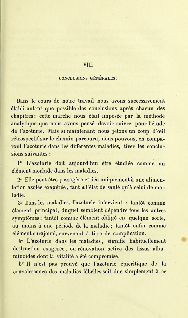 VIII CONCLUSIONS GÉNÉRALES. Dans le cours de notre travail nous avons successivement établi autant que possible des conclusions après chacun des chapitres; cette marche nous était imposée par la méthode analytique que nous avons pensé devoir suivre pour l'étude de l'azoturie. Mais si maintenant nous jetons un coup d'œil rétrospectif sur le chemin parcouru, nous pouvons, en compa- rant l'azoturie dans les différentes maladies, tirer les conclu- sions suivantes : 1' L'azoturie doit aujourd'hui être étudiée comme un élément morbide dans les maladies. 2° Elle peut être passagère et liée uniquement à une alimen- tation azotée exagérée, tant à l'état de santé qu'à celui de ma- ladie. 3o Dans les maladies, l'azoturie intervient : tantôt comme élément principal, duquel semblent dépendre tous les autres symptômes ; tantôt comme élément obligé en quelque sorte, au moins à une période delà maladie; tantôt enfin comme élément surajouté, survenant A. titre de complication. 4° L'azoturie dans les maladies, signifie habituellement destruction exagérée, ou rénovation active des tissus albu- minoïdes dont la vitalité a été compromise. 5 Il n'est pas prouvé que l'azoturie épicritique de la convalescence des maladies fébriles soit due simplement à ce