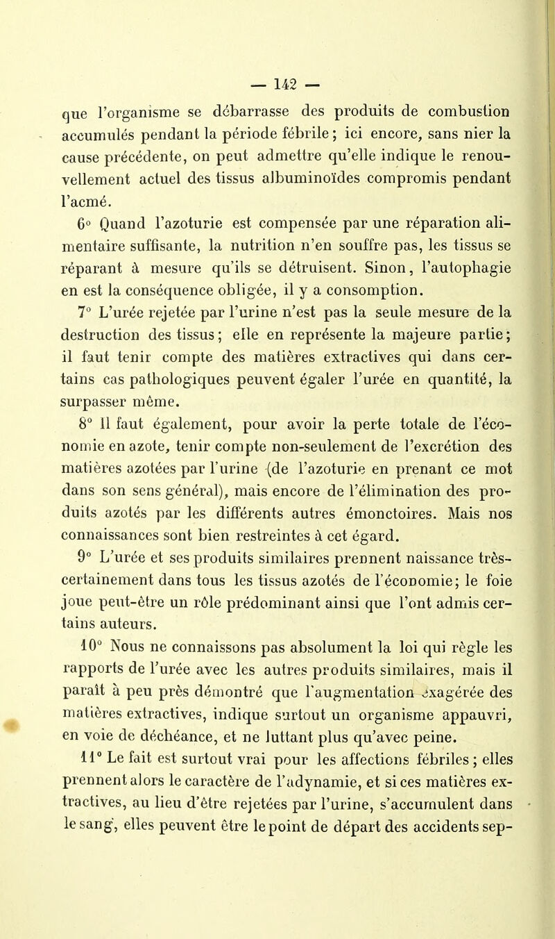 que l'organisme se débarrasse des produits de combuslion accumulés pendant la période fébrile ; ici encore, sans nier la cause précédente, on peut admettre qu'elle indique le renou- vellement actuel des tissus albuminoïdes compromis pendant l'acmé. 6° Quand l'azoturie est compensée par une réparation ali- mentaire suffisante, la nutrition n'en souffre pas, les tissus se réparant à mesure qu'ils se détruisent. Sinon, l'autophagie en est la conséquence obligée, il y a consomption. 7 L'urée rejetée par l'urine n'est pas la seule mesure de la destruction des tissus; elle en représente la majeure partie; il faut tenir compte des matières extractives qui dans cer- tains cas pathologiques peuvent égaler l'urée en quantité, la surpasser môme. 8° 11 faut également, pour avoir la perte totale de l'éco- nomie en azote, tenir compte non-seulement de l'excrétion des matières azotées par l'urine (de l'azoturie en prenant ce mot dans son sens général), mais encore de l'élimination des pro- duits azotés par les différents autres émonctoires. Mais nos connaissances sont bien restreintes à cet égard. 9° L'urée et ses produits similaires prennent naissance très- certainement dans tous les tissus azotés de l'économie; le foie joue peut-être un rôle prédominant ainsi que l'ont admis cer- tains auteurs. iO° Nous ne connaissons pas absolument la loi qui règle les rapports de l'urée avec les autres produits similaires, mais il parait à peu près démontré que l'augmentation exagérée des matières extractives, indique surtout un organisme appauvri, en voie de déchéance, et ne luttant plus qu'avec peine. 11° Le fait est surtout vrai pour les affections fébriles ; elles prennent alors le caractère de l'adynamie, et si ces matières ex- tractives, au lieu d'être rejetées par l'urine, s'accumulent dans le sang, elles peuvent être le point de départ des accidents sep-
