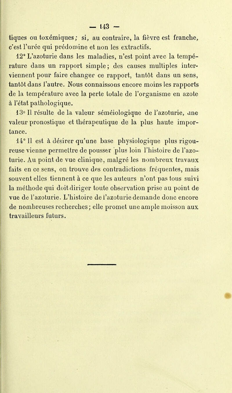 tiques ou toxémiques; si, au contraire, la fièvre est franche, c'est l'urée qui prédomine et uon les extractifs. 12° L'azoturie dans les maladies, n'est point avec la tempé- rature dans un rapport simple ; des causes multiples inter- viennent pour faire changer ce rapport, tantôt dans an sens, tantôt dans l'autre. Nous connaissons encore moins les rapports de la température avec la perte totale de l'organisme en azote à l'état pathologique. 13° Il résulte de la valeur séméiologique de l'azoturie, ane valeur pronostique et thérapeutique de la plus haute impor- tance. 14° 11 est à désirer qu'une base physiologique plus rigou- reuse vienne permettre de pousser jplus loin l'histoire de l'azo- turie. Âu point de vue clinique, malgré les nombreux travaux faits en ce sens, on trouve des contradictions fréquentes, mais souvent elles tiennent à ce que les auteurs n'ont pas tous suivi la méthode qui doit diriger toute observation prise au point de vue de l'azoturie. L'histoire de l'azoturie demande donc encore de nombreuses recherches; elle promet une ample moisson aux travailleurs futurs.