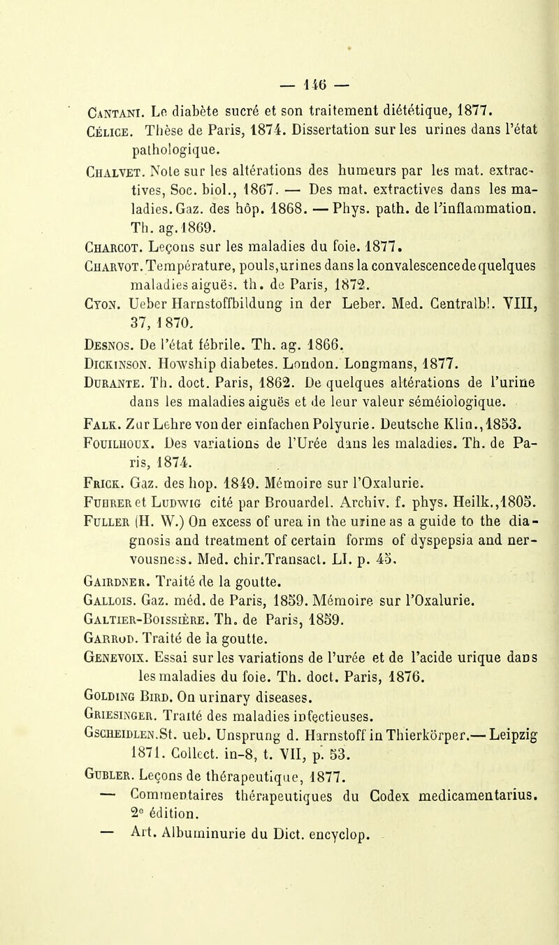 Cantani. Lo diabète sucré et son traitement diététique, 1877. Célice. Tlièse de Paris, 1874. Dissertation sur les urines dans l'état pathologique. Chalvet. Noie sur les altérations des humeurs par les mat. extrac- tives, Soc. biol., 1867. — Des mat. extractives dans les ma- ladies. Gaz. des hôp. 1868. — Phys. path. de l'inflammation. Th. ag.l869. Charcot. Leçons sur les maladies du foie. 1877. Charyot. Température, pouls,urines dans la convalescence de quelques maladies aiguës, th. de Paris, 1872. Cton. Ueber Harnstoffbildung in der Leber. Med. Gentralb!. VIII, 37, 1 870. Desnos. De l'état fébrile. Th. ag. 1866. DicKiNSON. Howsliip diabètes. London. Longmans, 1877. Durante. Th. doct. Paris, 1862. De quelques altérations de l'urine dans les maladies aiguës et de leur valeur séméioiogique. Falk.. ZurLehre vonder einfachen Polyurie. Deutsche Klia.,1853. FouiLHOux. Des variations de l'Urée dans les maladies. Th. de Pa- ris, 1874. Frick. Gaz. des hop. 1849. Mémoire sur l'Oxalurie. FuHRERet LuDwiG cité par Brouardel. Archiv. f. phys. Heilk.,1805. FuLLER (H. W.) On excess of urea in the urine as a guide to the dia- gnosis and treatment of certain forms of dyspepsia and ner- vousness. Med. chir.Transacl. LI. p. 4o, Gairdker. Traité de la goutte. Gallois. Gaz. méd. de Paris, 1859. Mémoire sur l'Oxalurie. Galtier-Boissière. Th. de Paris, 1859. Garrod. Traité de la goutte. Genevoix. Essai sur les variations de l'urée et de l'acide urique dans les maladies du foie. Th. doct. Paris, 1876. GoLDiNG BiRD. On urinary diseases. Griesinger. Traité des maladies infectieuses. GscHEiDLEN.St. ueb. Unsprung d. Harnstoff inThierkôrper.— Leipzig 1871. Collect. in-8, t. VII, p'. 53. GuBLER. Leçons de thérapeutique, 1877. — Commentaires thérapeutiques du Codex medicamentarius. 2° édition. — Art. Albuminurie du Dict. encyclop. -