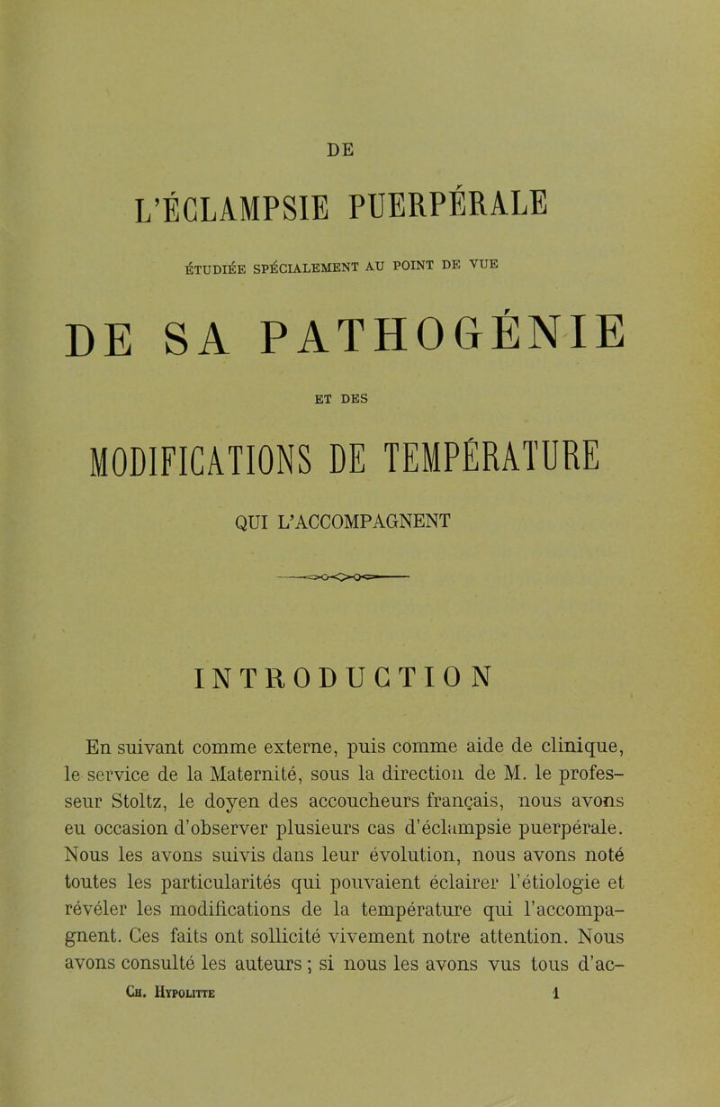 L’ÉCLAMPSIE PUERPÉRALE ÉTUDIÉE SPÉCIALEMENT AU POINT DE VUE DE SA PATHOGÉNIE ET DBS MODIFICATIONS DE TEMPÉRATURE QUI L’ACCOMPAGNENT INTRODUCTION En suivant comme externe, puis comme aide de clinique, le service de la Maternité, sous la direction de M. le profes- seur Stoltz, le doyen des accoucheurs français, nous avons eu occasion d’observer plusieurs cas d’éclampsie puerpérale. Nous les avons suivis dans leur évolution, nous avons noté toutes les particularités qui pouvaient éclairer l’étiologie et révéler les modifications de la température qui l’accompa- gnent. Ces faits ont sollicité vivement notre attention. Nous avons consulté les auteurs ; si nous les avons vus tous d’ac-