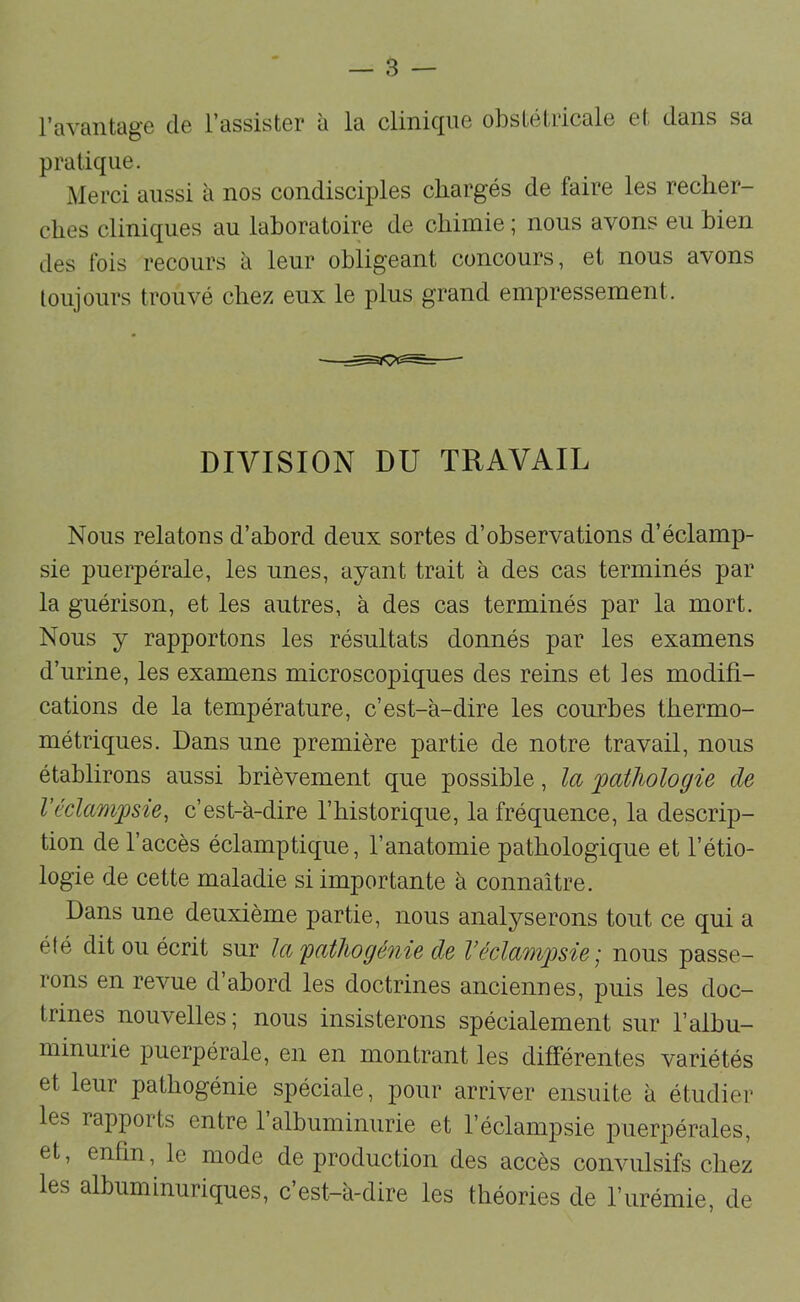 l’avantage de l’assister à la clinique obstétricale et dans sa pratique. Merci aussi à nos condisciples chargés de faire les recher- ches cliniques au laboratoire de chimie ; nous avons eu bien des fois recours à leur obligeant concours, et nous avons loujours trouvé chez eux le plus grand empressement. DIVISION DU TRAVAIL Nous relatons d’abord deux sortes d’observations d’éclamp- sie puerpérale, les unes, ayant trait à des cas terminés par la guérison, et les antres, à des cas terminés par la mort. Nous y rapportons les résultats donnés par les examens d’urine, les examens microscopiques des reins et les modifi- cations de la température, c’est-à-dire les courbes thermo- métriques. Dans une première partie de notre travail, nous établirons aussi brièvement que possible, la 'pathologie de Véclampsie, c’est-à-dire l’historique, la fréquence, la descrip- tion de l’accès éclamptique, l’anatomie pathologique et l’étio- logie de cette maladie si importante à connaître. Dans une deuxième partie, nous analyserons tout ce qui a élé dit ou écrit sur la 'pathogé'i'iie de V éclampsie' nous passe- rons en revue d’abord les doctrines anciennes, puis les doc- trines nouvelles; nous insisterons spécialement sur l’albu- minurie puerpérale, en en montrant les différentes variétés et leur pathogénie spéciale, pour arriver ensuite à étudier les rapports entre 1 albuminurie et l’éclampsie puerpérales, et, enfin, le mode de production des accès convulsifs chez les albuminuriques, c’est-à-dire les théories de l’urémie, de