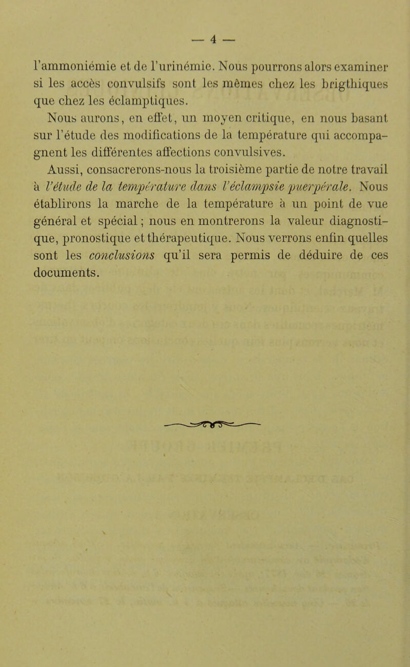 l’ammoniémie et de riirinémie. Nous pourrons alors examiner si les accès convulsifs sont les mêmes chez les hrigthiques que chez les éclamptiques. Nous aurons, en elïét, un moyen critique, en nous basant sur l’étude des modiücations de la température qui accompa- gnent les différentes affections convulsives. Aussi, consacrerons-nous la troisième partie de notre travail à Vétude de la temjpérature da7is l’éclamjme yuerjoérale. Nous établirons la marche de la température à un point de vue général et spécial ; nous en montrerons la valeur diagnosti- que, pronostique et thérapeutique. Nous verrons enfin quelles sont les conclusions qu’il sera permis de déduire de ces documents.