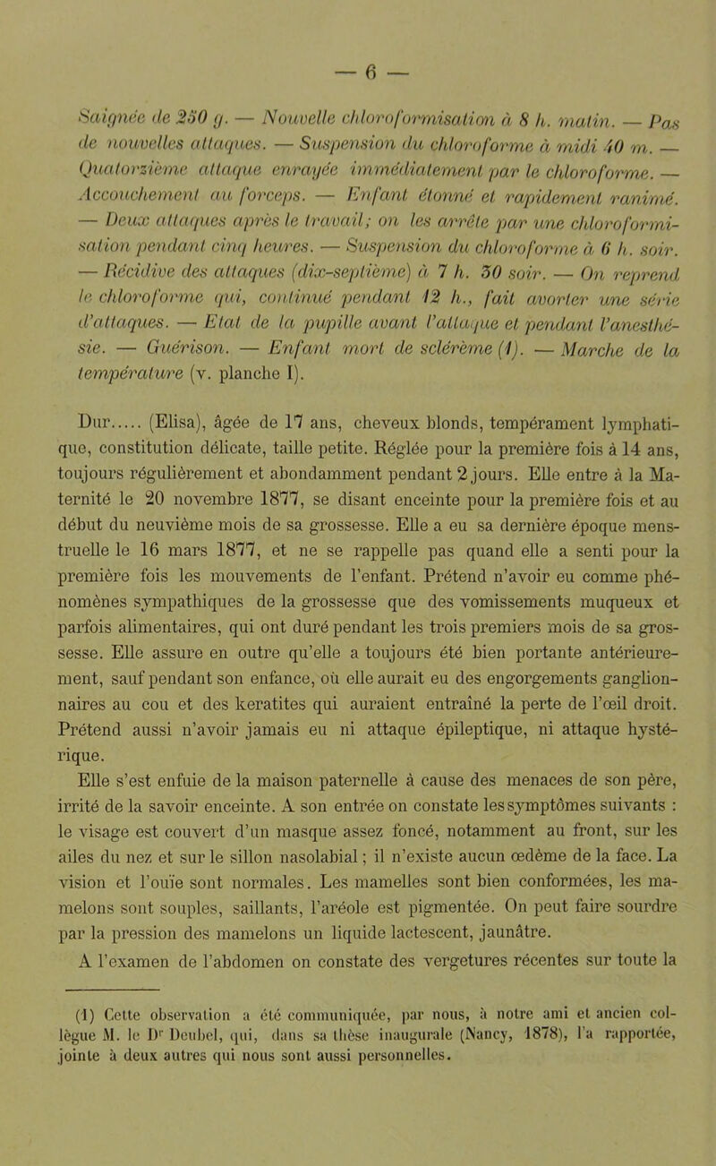 Sakinéc de 260 y. — Nouoelle chlorafurmisatim à 8 h. malin. — Pas de nouvelles allaques. — Suspension du chloroforme à midi 40 m. Quatorzième atlaque enrayée immédialemenl par le chloroforme. Accouchement au forceps. — Enfant étonné et rapidement ranimé. — Deux attaques après le travail; on les arrête par une ddoroformi- salion pendant cinq heures. — Suspension du chloroforme à (i h. soir. — Récidive des attaques (dix-septième) à 7 h. 30 soir. — On reprend te chloroforme qui, continué pendant 12 h., fait avorter une série d'attaques. — Etal de la pupille avant l'attaque et pendant l'anesthé- sie. — Guérison. — Enfant mort de sclérème (1). — Marche de la température (v. planche I). Dur (Elisa), âgée de 17 ans, cheveux blonds, tempérament lymphati- que, constitution délicate, taille petite. Réglée pour la première fois à 14 ans, toujours régulièrement et abondamment pendant 2 jours. Elle entre à la Ma- ternité le 20 novembre 1877, se disant enceinte pour la première fois et au début du neuvième mois de sa grossesse. Elle a eu sa dernière époque mens- truelle le 16 mars 1877, et ne se rappelle pas quand elle a senti pour la première fois les mouvements de l’enfant. Prétend n’avoir eu comme phé- nomènes sympathiques de la grossesse que des vomissements muqueux et parfois alimentaires, qui ont duré pendant les trois premiers mois de sa gros- sesse. Elle assure en outre qu’elle a toujours été bien portante antérieure- ment, sauf pendant son enfance, où elle aurait eu des engorgements gangüon- naires au cou et des kératites qui auraient entraîné la perte de l’œü droit. Prétend aussi n’avoir jamais eu ni attaque épileptique, ni attaque hysté- rique. EUe s’est enfuie de la maison paternelle à cause des menaces de son père, irrité de la savoir enceinte. A son entrée on constate les symptômes suivants : le visage est couvert d’un masque assez foncé, notamment au front, sur les ailes du nez et sur le sillon nasolabial ; il n’existe aucun oedème de la face. La vision et l’ouïe sont normales. Les mamelles sont bien conformées, les ma- melons sont souples, saillants, l’aréole est pigmentée. On peut faire sourdre par la pression des mamelons un liquide lactescent, jaunâtre. A l’examen de l’abdomen on constate des vergetures récentes sur toute la (I) Celte observation a etc communiquée, par nous, à notre ami et ancien col- lègue M. le D'' Dcubcl, qui, dans sa thèse inaugurale (Nancy, 1878), l’a rapportée, jointe à deu.x autres qui nous sont aussi personnelles.