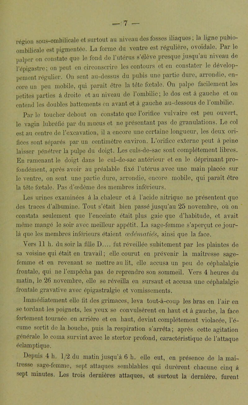 — 1 — région sous-ombilicale et surtout au niveau des fosses iliaques ; la ligne pubio- ombilicale est pigmentée. La forme du ventre est régulière, ovoïdale. Par le palper on constate que le fond de l’utérus s’élève presque jusqu’au niveau de l’épigastre ; on peut en circonscrire les contours et en constater le dévelop- pement régulier. On sent au-dessus du pubis une partie duie, aiiondie, en- core un peu mobile, qui parait être la tête foetale. On palpe facilement les ])etites parties à droite et au niveau de l’ombilic ; le dos est a gauche et on entend les doubles battements en avant et à gauche au-dessous de l’ombilic. Par le toucher debout on constate que l’orifice vulvaire est peu ouvert, le vagin lubréfié par du mucus et ne présentant pas de granulations. Le col est au centre de l’excavation, il a encore une certaine longueur, les deux ori- fices sont séparés par un centimètre environ. L’orifice externe peut à peine laisser pénétrer la pulpe du doigt. Les culs-de-sac sont complètement libres. En ramenant le doigt dans le cul-de-sac antérieur et en le déprimant pro- fondément, après avoir au préalable fixé l’utérus avec une main placée sur le ventre, on sent une partie dure, arrondie, encore mobile, qui paraît être la tête foetale. Pas d’œdème des membres inférieurs. Les urines examinées à la chaleur et à l’acide nitrique ne présentent que des traces d’albumine. Tout s’était bien passé jusqu’au 25 novembre, où on constata seulement que l’enceinte était plus gaie que d’habitude, et avait même mangé le soir avec meilleur appétit. La sage-femme s’aperçut ce jour- là que les membres inférieurs étaient œdématiés, ainsi que la face. Vers 11 h. du soir la fiUe D.... fut réveillée subitement par les plaintes de sa voisine qui était en travail ; elle courut en prévenir la maîtresse sage- femme et en revenant se mettre au lit, elle accusa un peu de céphalalgie frontale, qui ne l’empêcha pas de reprendre son sommeil. Vers 4 heures du matin, le 26 novembre, eUe se réveilla en sursaut et accusa une céphalalgie frontale gravative avec épigastralgie et vomissements. Immédiatement elle fit des grimaces, leva tout-à-coup les bras en l’air en se tordant les poignets, les yeux se convulsèrent en haut et à gauche, la face fortement tournée en arrière et en haut, devint complètement violacée, l’é- cume sortit de la bouche, puis la respiration s’aiTêta ; après cette agitation générale le coma survint avec le stertor profond, caractéristique de l’attaque éclamptique. Depuis 4 h. 1/2 du matin jusqu’à 6 h. elle eut, en présence de la maî- tresse sage-femme, sept attaques semblables quî durèrent chacune cinq à sept minutes. Les trois dernières attaques, et surtout la dernière, furent