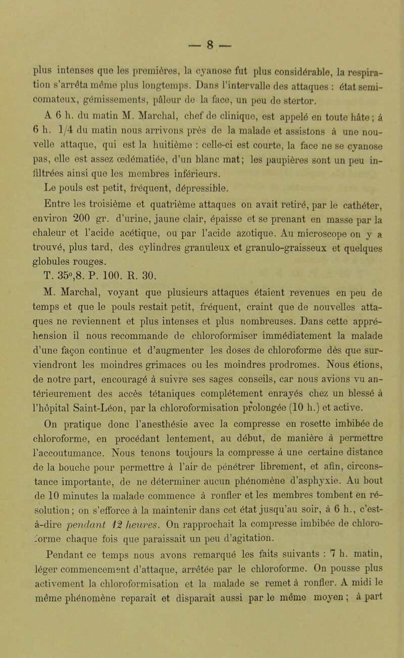 plus intenses que les premières, la cyanose fut plus considérable, la respira- tion s’arrêta même plus loiif^emps. Dans l’intervalle des attaques : état semi- comateux, gémissements, pAlour do la face, un peu do stertor. A 6 h. du matin M. Marchai, chef de clinique, est appelé en toute hâte; à 6 h. 1/4 du matin nous arrivons près de la malade et assistons à une nou- velle attaque, qui est la huitième : celle-ci est courte, la face ne se cyanose pas, elle est assez œdématiée, d’un blanc mat; les paupières sont un peu in- filtrées ainsi que les membres inférieurs. Le pouls est petit, fréquent, dépressible. Entre les troisième et quatrième attaques on avait retiré, par le cathéter, environ 200 gr. d’urine, jaune clair, épaisse et se prenant en masse par la chaleur et l’acide acétique, ou par l’acide azotique. Au microscope on y a trouvé, plus tard, des cylindres granuleux et granulo-graisseux et quelques globules rouges. T. 35°,8. P. 100. R. 30. M. Marchai, voyant que plusieurs attaques étaient revenues en peu de temps et que le pouls restait petit, fréquent, craint que de nouvelles atta- ques ne reviennent et plus intenses et plus nombreuses. Dans cette appré- hension il nous recommande de chloroformiser immédiatement la malade d’une façon continue et d’augmenter les doses de chloroforme dès que sur- viendront les moindres grimaces ou les moindres prodromes. Nous étions, de notre part, encouragé à suivre ses sages conseils, car nous avions vu an- térieurement des accès tétaniques complètement enrayés chez un blessé à l’hôpital Saint-Léon, par la chloroformisation prolongée (10 h.) et active. On pratique donc l’anesthésie avec la compresse en rosette imbibée de cbloroforme, en procédant lentement, au début, de manière à permettre l’accoutumance. Nous tenons toujours la compresse à une certaine distance de la bouche pour permettre à l’air de pénétrer librement, et afin, circons- tance importante, de ne déterminer aucun phénomène d’asphyxie. Au bout de 10 minutes la malade commence à ronfler et les membres tombent en ré- solution; on s’efforce à la maintenir dans cet état jusqu’au soir, à 6 h., c’est- à-dire 'pendant 12 heures. On rapprochait la compresse imbibée de chloro- l'orme chaque fois que paraissait un peu d’agitation. Pendant ce temps nous avons remarqué les faits suivants : 7 h. matin, léger commencement d’attaque, arrêtée par le chloroforme. On pousse plus activement la chloroformisation et la malade se remet à ronfler. A midi le même phénomène reparaît et disparaît aussi par le même moyen ; à part