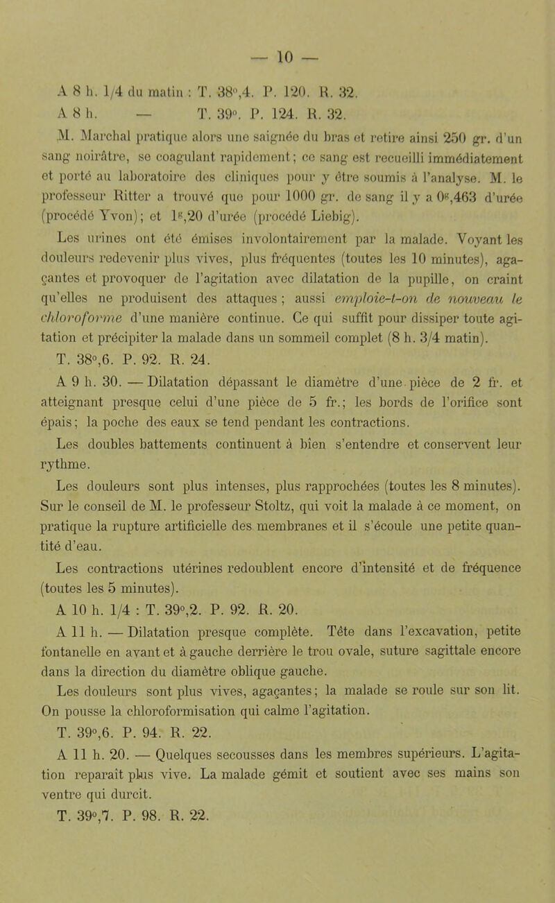 A 8 h. 1/4 du matin : T. 38,4. P. 120. R. 32. A 8 h. — T. 39. P. 124. R. 32. ,M. Marchai pratique alors une saignée du bras et retire ainsi 250 gr. d’un sang noirtâtre, se coagulant rapidement; ce sang est recueilli immédiatement et porté au laboratoire des cliniques pour y être soumis à l’analyse. M. le professeur Ritter a trouvé que pour 1000 gr. de sang il y a 0«,463 d’urée (procédé Yvon); et 1«,20 d’urée (procédé Liebig). Les urines ont été émises involontairement par la malade. Voyant les douleurs redevenir plus vives, plus fréquentes (toutes les 10 minutes), aga- çantes et provoquer de l’agitation avec dilatation de la pupille, on craint qu’eUes ne produisent des attaques ; aussi emploie-t-on de nouveau le chloroforme d’une manière continue. Ce qui suffit pour dissiper toute agi- tation et précipiter la malade dans un sommeil complet (8 h. 3/4 matin). T. 38,6. P. 92. R. 24. A 9 h. 30. —Dilatation dépassant le diamètre d’une-pièce de 2 fr. et atteignant presque celui d’une pièce de 5 fr.; les bords de l’orifice sont épais; la poche des eaux se tend pendant les contractions. Les doubles battements continuent à bien s’entendre et conservent leur rythme. Les douleurs sont plus intenses, plus rapprochées (toutes les 8 minutes). Sur le conseil de M. le professeur Stoltz, qui voit la malade à ce moment, on pratique la rupture artificielle des membranes et il s’écoule une petite quan- tité d’eau. Les contractions utérines redoublent encore d’intensité et de fréquence (toutes les 5 minutes). A 10 h. 1/4 : T. 39°,2. P. 92. R. 20. A 11 h.—Dilatation jiresque complète. Tête dans l’excavation, petite fontanelle en avant et à gauche derrière le trou ovale, suture sagittale encore dans la direction du diamètre oblique gauche. Les douleurs sont plus vives, agaçantes ; la malade se roule sur son lit. On pousse la chloroformisation qui calme l’agitation. T. 39,6. P. 94. R. 22. A 11 h. 20. — Quelques secousses dans les membres supérieurs. L’agita- tion reparaît phis vive. La malade gémit et soutient avec ses mains son ventre qui durcit. T. 39,7. P. 98. R. 22.