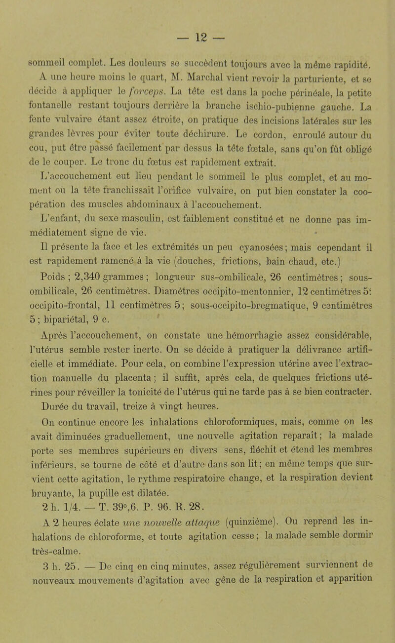 sommeil complet. Les douleurs se succèdent toujours avec la même rapidité. A une heure moins le quart, M. Marchai vient revoir la parturiente, et se décide à appliquer le forceps. La tête est dans la poche périnéale, la petite fontanelle restant toujours derrière la branche ischio-pubienne gauche. La fente vulvaire étant assez étroite, on pratique des incisions latérales sur les grandes lèvres pour éviter toute déchirure. Le cordon, enroulé autour du cou, put être passé facilement par dessus la tête fœtale, sans qu’on fût obligé de le couper. Le tronc du fœtus est rapidement extrait. L’accouchement eut lieu pendant le sommeil le plus complet, et au mo- ment où la tète franchissait l’orifice vulvaire, on put bien constater la coo- pération des muscles abdominaux à l’accouchement. L’enfant, du sexe masculin, est faiblement constitué et ne donne pas im- médiatement signe de vie. Il présente la face et les extrémités un peu cyanosées ; mais cependant il est rapidement ramené à la vie (douches, frictions, bain chaud, etc.) Poids ; 2,340 grammes ; longueur sus-ombilicale, 26 centimètres ; sous- ombilicale, 26 centimètres. Diamètres occipito-mentonnier, 12 centimètres 5‘. occipito-frontal, 11 centimètres 5; sous-occipito-bregmatique, 9 centimètres 5 ; bipariétal, 9 c. Après l’accouchement, on constate une hémorrhagie assez considérable, l’utérus semble rester inerte. On se décide à pratiquer la délivrance artifi- cielle et immédiate. Pour cela, on combine l’expression utérine avec l’extrac- tion manuelle du placenta ; il suffit, après cela, de quelques frictions uté- rines pour réveiller la tonicité de l’utérus qui ne tarde pas à se bien contracter. Durée du travail, treize à vingt heures. On continue encore les inhalations chloroformiques, mais, comme on les avait diminuées graduellement, une nouvelle agitation reparaît ; la malade porte ses membres supérieurs en divers sens, fléchit et étend les membres inférieurs, se tourne de côté et d’autre dans son lit; en même temps que sur- vient cette agitation, le rythme respiratoire change, et la respiration devient bruyante, la pupille est dilatée. 2 h. 1/4. — T. 39°,6. P. 96. R. 28. A 2 heures éclate une nouvelle attaque (quinzième). Ou reprend les in- halations de chloroforme, et toute agitation cesse ; la malade semble dormir très-calme. 3 h. 25. — De cinq en cinq minutes, assez régulièrement surviennent de nouveaux mouvements d’agitation avec gêne de la respiration et apparition