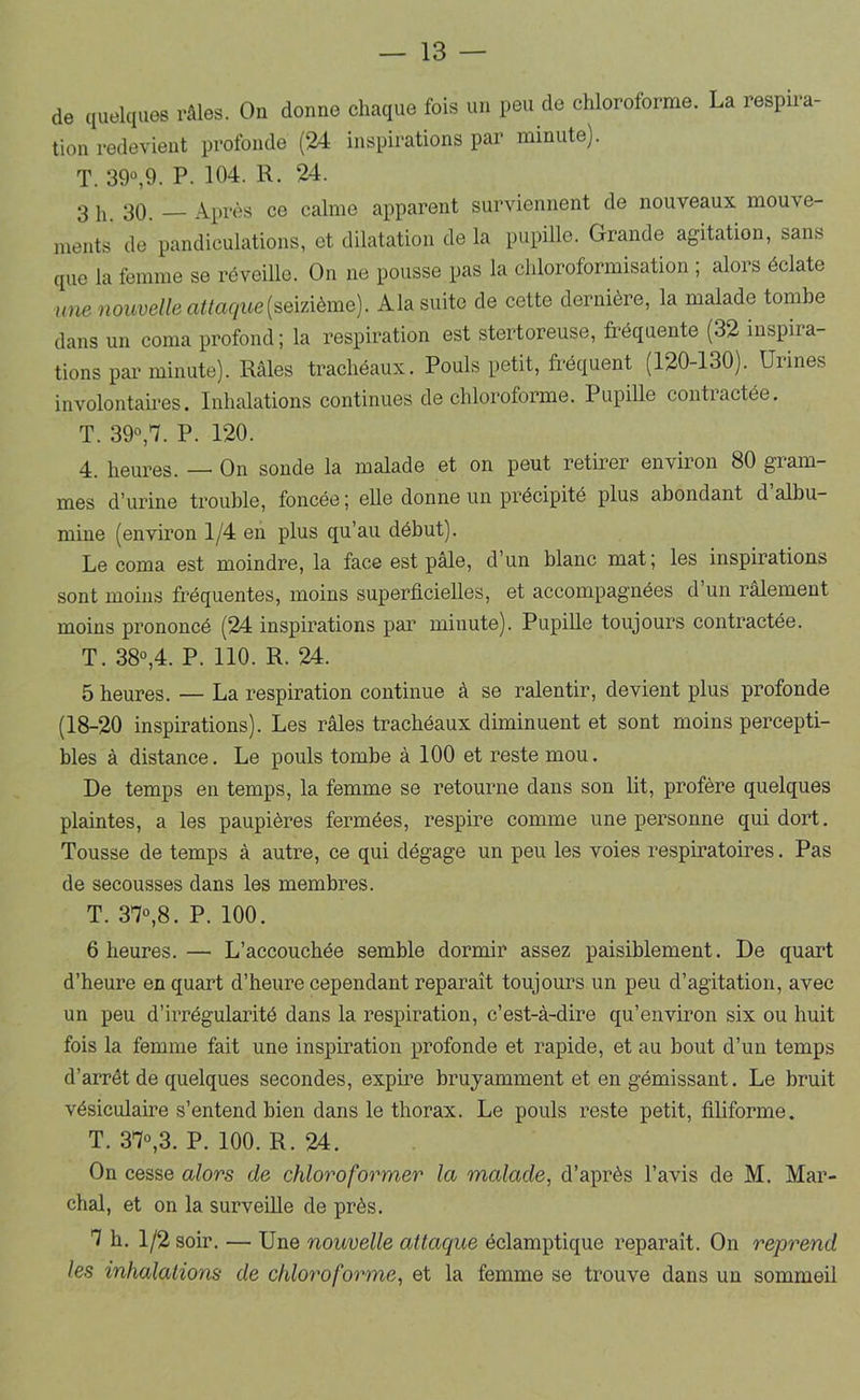 de quelques râles. On donne chaque fois un peu de chloroforme. La respira- tion redevient profonde (24 inspirations par minute). T. 39“,9. P. 104. R. 24. 3 11 30. Après ce calme apparent surviennent de nouveaux mouve- ments de pandiculations, et dilatation de la pupille. Grande agitation, sans que la femme se réveille. On ne pousse pas la chloroformisation ; alors éclate une nouvelle attaque{semème). Ala suite de cette dernière, la malade tombe dans un coma profond ; la respiration est stertoreiise, fréquente (32 inspira- tions par minute). Râles trachéaux. Pouls petit, fréquent (120-130). Urines involontafres. Inhalations continues de chloroforme. Pupille contractée. T. 39°,'/. P. 120. 4. heures. — On sonde la malade et on peut retirer environ 80 gram- mes d’urine trouble, foncée ; elle donne un précipité plus abondant d’albu- mine (environ 1/4 en plus qu’au début). Le coma est moindre, la face est pâle, d’un blanc mat; les inspirations sont moins fréquentes, moins superficielles, et accompagnées d un râlement moins prononcé (24 inspirations pai’ minute). Pupille toujours contractée. T. 38°,4. P. 110. R. 24. 5 heures. — La respiration continue à se ralentir, devient plus profonde (18-20 inspirations). Les râles trachéaux diminuent et sont moins percepti- bles â distance. Le pouls tombe à 100 et reste mou. De temps en temps, la femme se retourne dans son lit, profère quelques plaintes, a les paupières fermées, respire comme une personne qui dort. Tousse de temps à autre, ce qui dégage un peu les voies respiratoires. Pas de secousses dans les membres. T. 37°,8. P. 100. 6 heures. — L’accouchée semble dormir assez paisiblement. De quart d’heure en quart d’heure cependant reparaît toujours un peu d’agitation, avec un peu d’irrégularité dans la respiration, c’est-â-dire qu’environ six ou huit fois la femme fait une inspiration profonde et rapide, et au bout d’un temps d’arrêt de quelques secondes, expire bruyamment et en gémissant. Le bruit vésiculaire s’entend bien dans le thorax. Le pouls reste petit, filiforme. T. 37°,3. P. 100. R. 24. On cesse alors de chloroformer la malade, d’après l’avis de M. Mar- chai, et on la surveüle de près. 7 h. 1/2 soir. — Une nouvelle attaque éclamptique reparaît. On reprend les inhalations de chloroforme, et la femme se trouve dans un sommeil