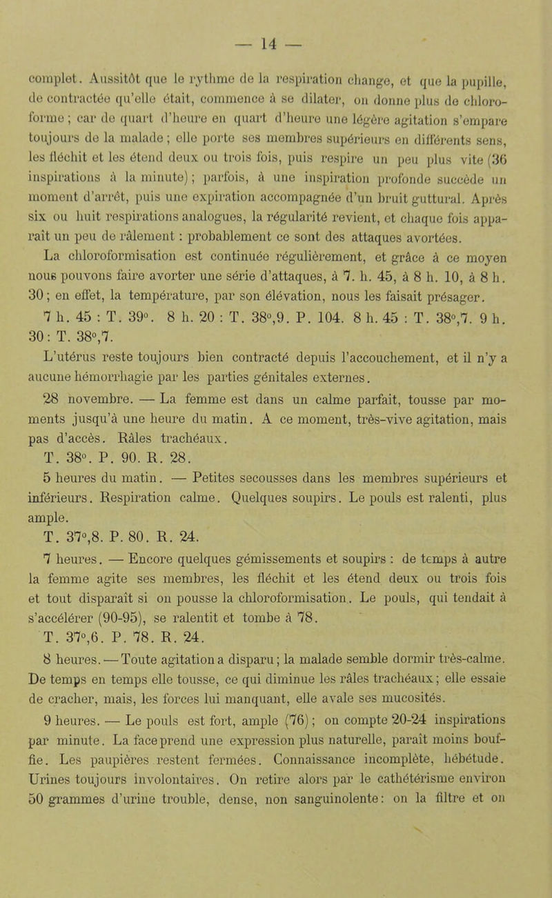 complet. Aussitôt que le rythme de la respiration change, et que la pupille, de contractée qu’elle était, commence à se dilater, on donne plus de chloro- forme ; car do quart d’heure en quart d’heure une légère agitation s’empare toujours de la malade ; elle porte ses membres supérieurs en différents sens, les fléchit et les étend deux ou trois fois, puis respire un peu plus vite (116 inspirations à la minute) ; parfois, à une inspiration profonde succède un moment d’arrêt, puis une expiration accompagnée d’un bruit guttural. Après six ou huit respirations analogues, la régularité revient, et chaque fois appa- raît un peu de râlement : probablement ce sont des attaques avortées. La chloroformisation est continuée régulièrement, et grâce à ce moyen noue pouvons faire avorter une série d’attaques, â 7. b. 45, â 8 h. 10, à 8 h. 30; en effet, la température, par son élévation, nous les faisait présager. 7 h. 45 : T. 39°. 8 h. 20 : T. 38°,9. P. 104. 8 h. 45 ; T. 38°,7. 9 h. 30 ; T. 38°,7. L’utérus reste toujours bien contracté depuis l’accouchement, et il n’y a aucune hémorrhagie par les parties génitales externes. 28 novembre. — La femme est dans un calme parfait, tousse par mo- ments jusqu’à une heure du matin. A ce moment, très-vive agitation, mais pas d’accès. Râles trachéaux. T. 38°. P. 90. R. 28. 5 heures du matin. — Petites secousses dans les membres supérieurs et inférieurs. Respiration calme. Quelques soupirs. Le pouls est ralenti, plus ample. T. 37°,8. P. 80. R. 24. 7 heures. — Encore quelques gémissements et soupms : de temps à autre la femme agite ses membres, les fléchit et les étend deux ou trois fois et tout disparaît si on pousse la chloroformisation. Le pouls, qui tendait à s’accélérer (90-95), se ralentit et tombe à 78. T. 37°,6. P. 78. R. 24. 8 heures. — Toute agitation a disparu; la malade semble dormir très-calme. De temps en temps elle tousse, ce qui diminue les râles trachéaux ; elle essaie de cracher, mais, les forces lui manquant, eUe avale ses mucosités. 9 heures. — Le pouls est fort, ample (76) ; on compte 20-24 inspirations par minute. La face prend une expression plus naturelle, paraît moins bouf- fie. Les paupières restent fermées. Connaissance incomplète, hébétude. Urines toujours involontaii’es. On retire alors par le cathétérisme environ 50 grammes d’urine trouble, dense, non sanguinolente : on la filtre et on