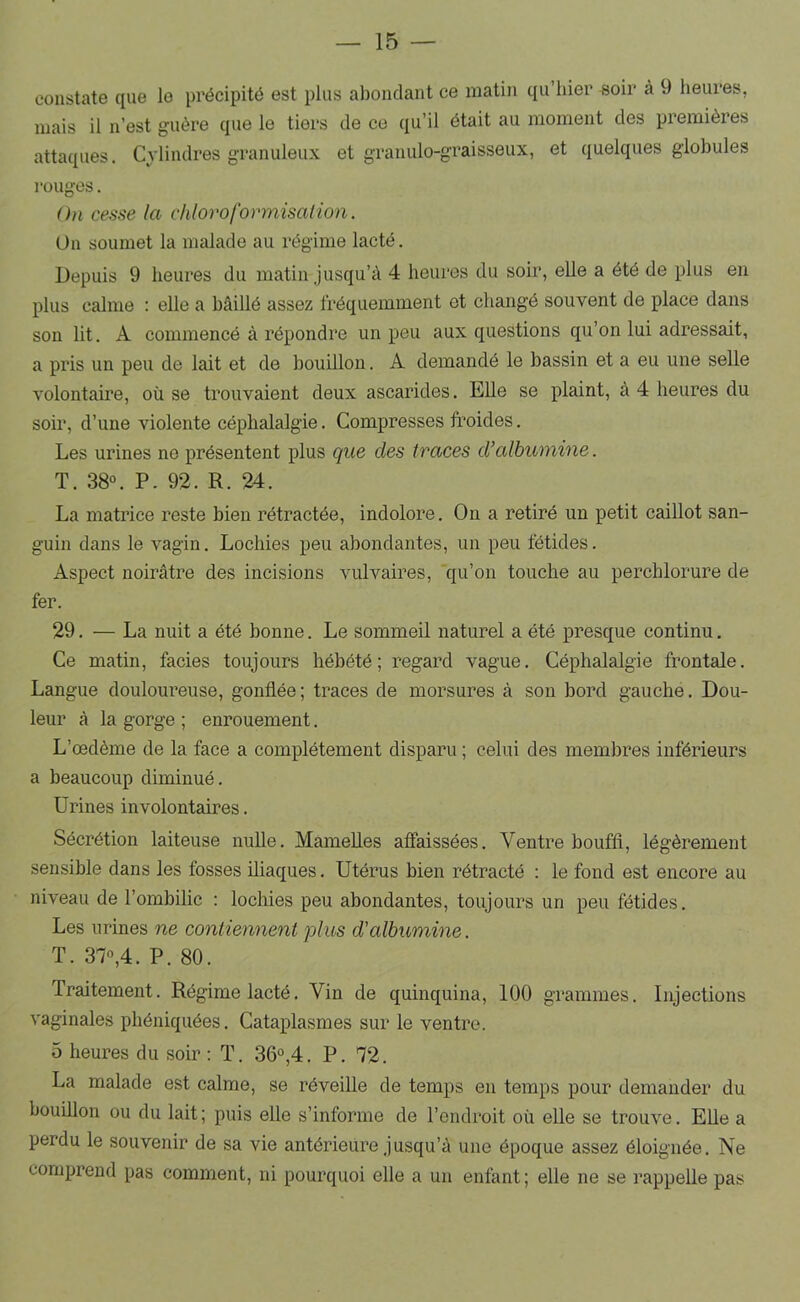 constate que le précipité est plus abondant ce matin qu’hier soir à 9 heures, mais il n’est guère que le tiers de ce qu’il était au moment des premières attaques. Cylindres granuleux et granulo-graisseux, et quelques globules l'ouges. On cesse la chloroformisation. On soumet la malade au régime lacté. Depuis 9 heures du matin jusqu’à 4 heures du soir, elle a été de plus en plus calme : elle a bâillé assez fréquemment et changé souvent de place dans son lit. A commencé à répondre un peu aux questions qu’on lui adressait, a pris un peu de lait et de bouillon. A demandé le bassin et a eu une selle volontaire, où se trouvaient deux ascarides. EUe se plaint, à 4 heures du soir, d’une violente céphalalgie. Compresses froides. Les urines ne présentent plus que des traces d’albumine. T. 38“. P. 92. R. 24. La matrice reste bien rétractée, indolore. On a retiré un petit caillot san- guin dans le vagin. Lochies peu abondantes, un peu fétides. Aspect noirâtre des incisions vulvaires, 'qu’on touche au perchlorure de fer. 29. — La nuit a été bonne. Le sommeü naturel a été presque continu. Ce matin, faciès toujours hébété; regard vague. Céphalalgie frontale. Langue douloureuse, gonflée ; traces de morsures à son bord gauche. Dou- leur à la gorge ; enrouement. L’œdème de la face a complètement disparu ; celui des membres inférieurs a beaucoup diminué. Urines involontaires. Sécrétion laiteuse nulle. Mamelles affaissées. Ventre bouffl, légèrement sensible dans les fosses üiaques. Utérus bien rétracté : le fond est encore au niveau de l’ombilic : lochies peu abondantes, toujours un peu fétides. Les urines ne contiennent plus d'albumine. T. 37»,4. P. 80. Traitement. Régime lacté. Vin de quinquina, 100 grammes. Injections vaginales phéniquées. Cataplasmes sur le ventre. O heures du soir ; T. 36°,4. P. 72. La malade est calme, se réveille de temps en temps pour demander du bouülon ou du lait; puis elle s’informe de l’endroit où elle se trouve. EUe a perdu le souvenir de sa vie antérieure jusqu’à une époque assez éloignée. Ne comprend pas comment, ni pourquoi elle a un enfant; elle ne se rappeUe pas