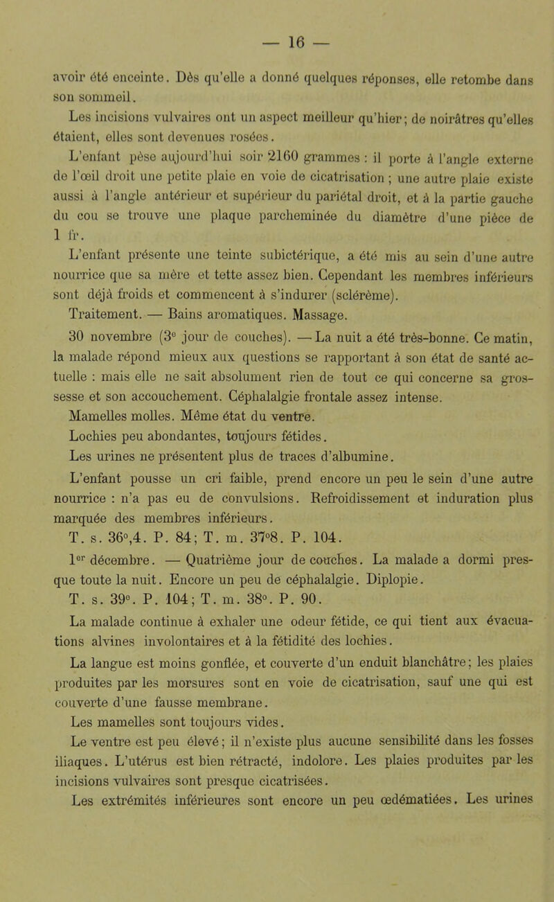 avoir été enceinte. Dès qu’elle a donné quelques réponses, elle retombe dans sou sommeil. Les incisions vulvaires ont un aspect meilleur qu’hier; de noirâtres qu’elles étaient, elles sont devenues rosées. L’enlant pèse aujourd’hui soir 2160 grammes : il porte à l’angle externe de l’œil droit une petite plaie en voie de cicatrisation ; une autre plaie existe aussi à l’angle antérieur et supérieur du pariétal droit, et à la partie gauche du cou se trouve une plaque parcheminée du diamètre d’une pièce de 1 1Ï-. L’enfant présente une teinte subictérique, a été mis au sein d’une autre nourrice que sa mère et tette assez bien. Cependant les membres inférieui-s sont déjà froids et commencent à s’indurer (sclérèrae). Traitement. — Bains aromatiques. Massage. 30 novembre (3“ jour de couches). —La nuit a été très-bonne. Ce matin, la malade répond mieux aux questions se rapportant à son état de santé ac- tuelle : mais elle ne sait absolument rien de tout ce qui concerne sa gros- sesse et son accouchement. Céphalalgie frontale assez intense. Mamelles molles. Même état du ventre. Lochies peu abondantes, toujours fétides. Les urines ne présentent plus de traces d’albumine. L’enfant pousse un cri faible, prend encore un peu le sein d’une autre nourrice : n’a pas eu de convulsions. Refroidissement et induration plus marquée des membres inférieurs. T. s. 36°,4. P. 84; T. m. 3’7°8. P. 104. 1®'' décembre. — Quatrième jour découches. La malade a dormi pres- que toute la nuit. Encore un peu de céphalalgie. Diplopie. T. s. 39®. P. 104; T. m. 38®. P. 90. La malade continue à exhaler une odeur fétide, ce qui tient aux évacua- tions alvines involontaires et à la fétidité des lochies. La langue est moins gonflée, et couverte d’un enduit blanchâtre; les plaies produites par les morsures sont en voie de cicatrisation, sauf une qui est couverte d’une fausse membrane. Les mamelles sont toujours vides. Le ventre est peu élevé ; il n’existe plus aucune sensibilité dans les fosses iliaques. L’utérus est bien rétracté, indolore. Les plaies produites parles incisions vulvaires sont presque cicatrisées. Les extrémités inférieures sont encore un peu œdématiées. Les urines