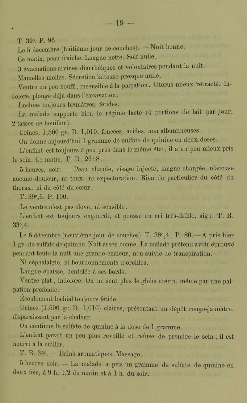 T. 39“. P. 96. Le 5 décembre (huitième jour de couches). — Nuit bonne. Ce matin, peau fraîche. Langue nette. Soif nulle. 3 évacuations alvines diarrhéiques et volontaires pendant la nuit. Mamelles molles. Sécrétion laiteuse presque nulle. Ventre un peu bouffi, insensible à la palpation. Utérus mieux rétracté, in- dolore, plonge déjà dans l’excavation. Lochies toujours brunâtres, fétides. La malade supporte bien le régime lacté (4 portions de lait par jour, 2 tasses de bouillon). Urines, 1,500 gr. D. 1,010, foncées, acides, non albumineuses. On donne aujourd’hui 1 gramme de sulfate de quinine en deux doses. L’enfant est toujours à peu près dans le même état, il a un peu mieux pris le sein. Ce matin, T. R. 26°,8. 5 heures, soir. — Peau chaude, visage injecté, langue chargée, n’accuse aucune douleur, ni toux, ni expectoration. Rien de particulier du côté du thorax, ni du côté du cœur. T. 39“,6. P. 100. Le ventre n’est pas élevé, ni sensible. L’enfant est toujours engourdi, et pousse un cri très-faible, aigu. T. R. 33“,4. Le 6 décembre (neuvième jour de couches). T. 38°,4. P. 80.— A pris hier 1 gr. de sulfate de quinine. Nuit assez bonne. La malade prétend avoir éprouvé pendant toute la nuit une grande chaleur, non suivie de transpiration. Ni céphalalgie, ni bourdonnements d’oreiUes. Langue épaisse, dentelée à ses bords. Ventre plat, indolore. On ne sent plus le globe utérin, même par une pal- pation profonde. Ecoulement lochial toujours fétide. Urines (1,500 gr. D. 1,010) claires, présentant un dépôt rouge-jaunâtre, disparaissant par la chaleur. On continue le sulfate de quinine à la dose de 1 gramme. L enfant parait un peu plus réveillé et refuse de prendre le sein ; il est nourri à la cuiUer. T. R. 34°. — Bains aromatiques. Massage. 5 heures soir. — La malade a pris un gramme de sulfate de quinine en deux fois, à 9 h. 1/2 du matin et à 1 h. du soir.