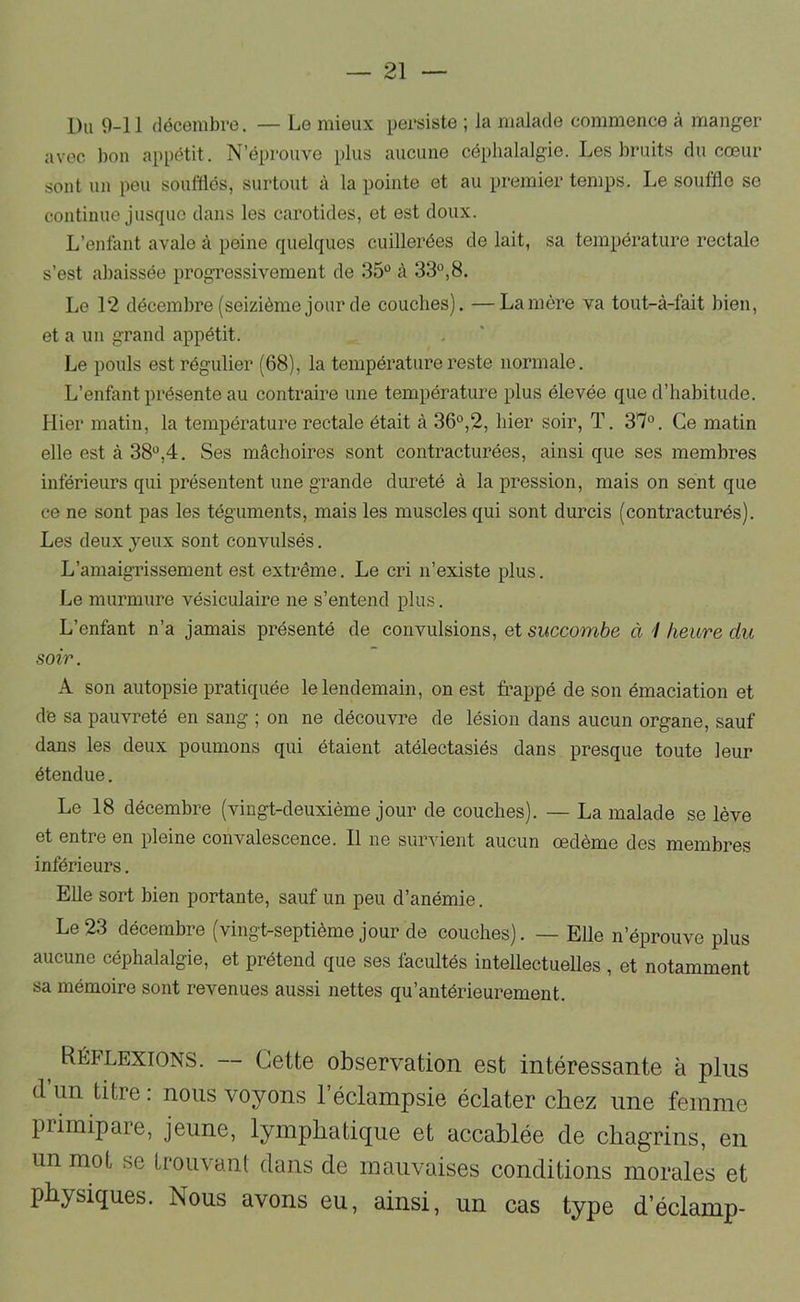 Du 9-11 décembre. — Le mieux persiste ; la malade commence à manger avec bon appétit. N’éprouve plus aucune céphalalgie. Les bruits du cœur sont un pou soulïlés, surtout à la pointe et au premier temps. Le souffle se continue jusque dans les carotides, et est doux. L’entant avale à peine quelques cuillerées de lait, sa température rectale s’est abaissée progressivement de 35 à 33,8. Le 12 décembre (seizième jour de couches). —Lanière va tout-à-fait bien, et a un grand appétit. Le pouls est régulier (68), la température reste normale. L’enfant présente au contraire une température plus élevée que d’habitude. Hier matin, la température rectale était à 36°,2, hier soir, T. 37°. Ce matin elle est à 38°,4. Ses mâchoires sont contracturées, ainsique ses membres inférieurs qui présentent une grande dureté à la pression, mais on sent que ce ne sont pas les téguments, mais les muscles qui sont durcis (contracturés). Les deux jeux sont convulsés. L’amaigi’issement est extrême. Le cri n’existe plus. Le murmure vésiculaire ne s’entend plus. L’enfant n’a jamais présenté de convulsions, et succombe à 1 heure du soir. A son autopsie pratiquée le lendemain, on est fi’appé de son émaciation et de sa pauvreté en sang ; on ne découvre de lésion dans aucun organe, sauf dans les deux poumons qui étaient atélectasiés dans presque toute leur étendue. Le 18 décembre (vingt-deuxième jour de couches). — La malade se lève et entre en pleine convalescence. Il ne survient aucun œdème des membres inférieurs. Elle sort bien portante, sauf un peu d’anémie. Le 23 décembre (vingt-septième jour de couches). — EUe n’éprouve plus aucune céphalalgie, et prétend que ses facultés intellectuelles , et notamment sa mémoire sont revenues aussi nettes qu’antérieurement. Réflexions. — Cette observation est intéressante à plus tl un titre : nous voyons 1 éclampsie éclater chez une femme primipare, jeune, lymphatique et accablée de chagrins, en un mot se Irouvanl dans de mauvaises conditions morales et physiques. Nous avons eu, ainsi, un cas type d’éclamp-