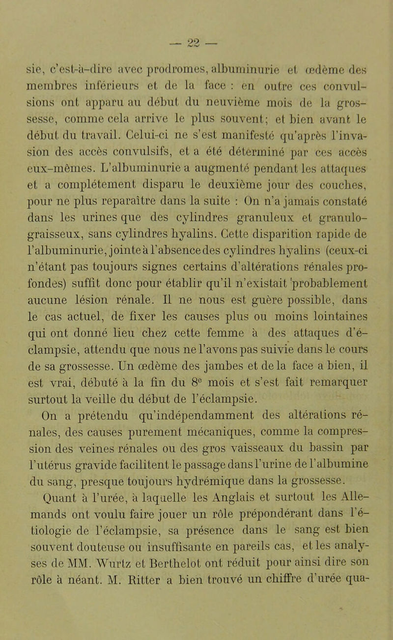 sic, c’esl-à-(lire avec prodromes, albuminurie et (cdème des membres iulerieurs et de la face : eu outre ces convul- sions ont apparu au début du neuvième mois de la gros- sesse, comme cela arrive le plus souvent; et bien avant le début du travail. Celui-ci ne s’est manifesté qu’après l’inva- sion des accès convulsifs, et a été déterminé par ces accès eux-mêmes. L’albuminurie a augmenté pendant les attaques et a complètement disparu le deuxième jour des couches, pour ne plus reparaître dans la suite : ün n’a jamais constaté dans les urines que des cylindres granuleux et granulo- graisseux, sans cylindres hyalins. Cette disparition rapide de l’albuminurie, jointeàl’absencedes cylindres hyalins (ceux-ci n’étant pas toujours signes certains d’altérations rénales pro- fondes) suffit donc pour établir qu’il n’existait 'probablement aucune lésion rénale. Il ne nous est guère possible, dans le cas actuel, de fixer les causes plus ou moins lointaines qui ont donné lieu chez cette femme à des attaques d’é- clampsie, attendu que nous ne l’avons pas suivie dans le cours de sa grossesse. Un œdème des jamhes et delà face a bien, il est vrai, débuté à la fin du 8° mois et s’est fait remarquer surtout la veille du début de l’éclampsie. On a prétendu qu’indépendamment des altérations ré- nales, des causes purement mécaniques, comme la compres- sion des veines rénales ou des gros vaisseaux du bassin par l’utérus gravide facilitent le passage dans l’urine de l’albumine du sang, presque toujours hydrémique dans la grossesse. Quant à l’urée, a laquelle les Anglais et surtout les Alle- mands ont voulu faire jouer un rôle prépondérant dans l’é- tiologie de l’éclampsie, sa présence dans le sang est bien souvent douteuse ou insuffisante en pareils cas, et les analy- ses de MM. Wurtz et Berthelot ont réduit pour ainsi dire son rôle à néant. M. Ritter a bien trouvé un chiffre d’urée qua-