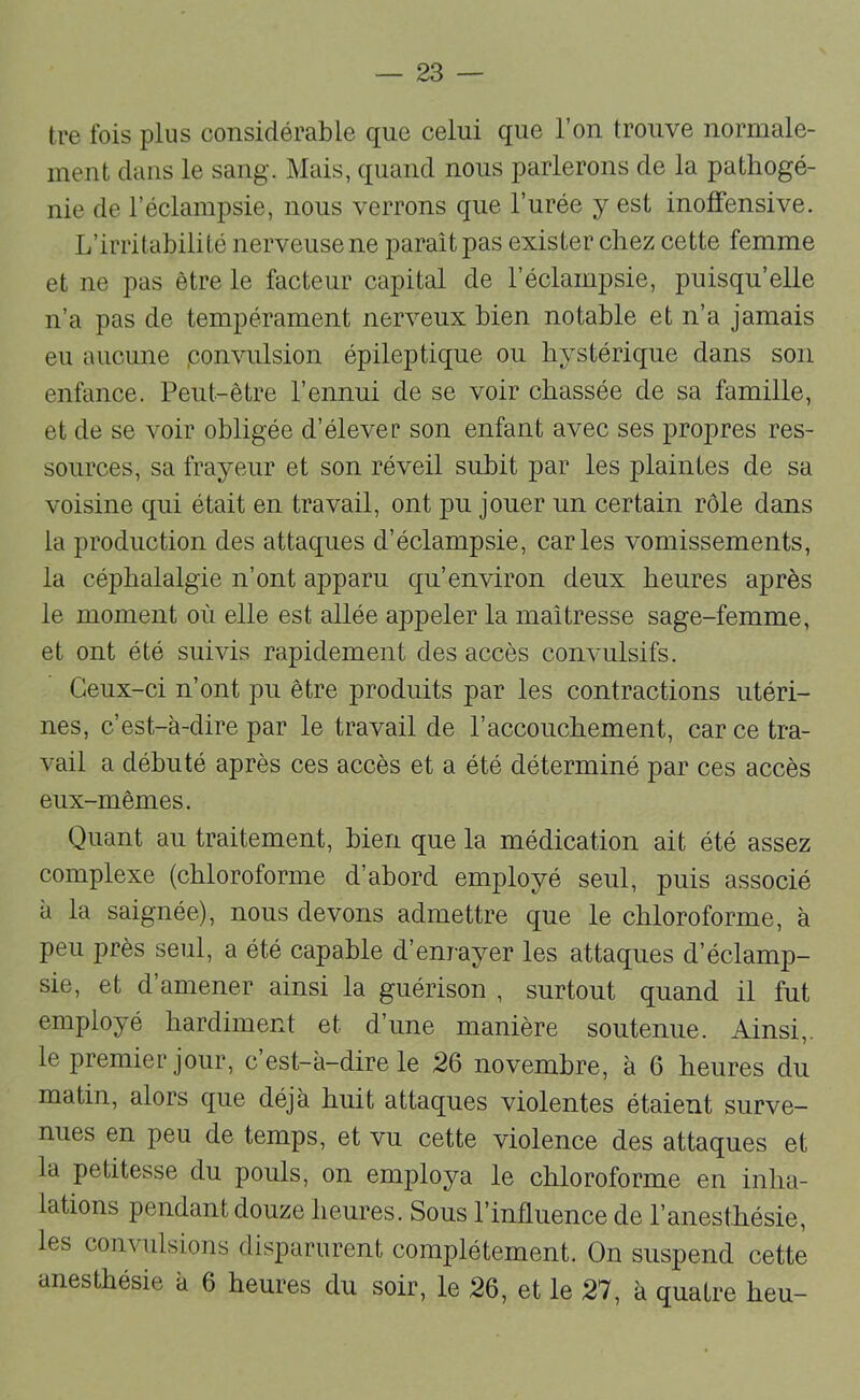 tre Ibis plus considérable que celui que l’on trouve normale- ment dans le sang. Mais, quand nous parlerons de la pathogé- nie de l’éclampsie, nous verrons que l’urée y est inolfensive. L’irritabilité nerveuse ne paraît pas exister chez cette femme et ne pas être le facteur capital de l’éclampsie, puisqu’elle n’a pas de tempérament nerveux bien notable et n’a jamais eu aucune ,convulsion épileptique ou hystérique dans son enfance. Peut-être l’ennui de se voir chassée de sa famille, et de se voir obligée d’élever son enfant avec ses propres res- sources, sa frayeur et son réveil subit par les plaintes de sa voisine qui était en travail, ont pu jouer un certain rôle dans la production des attaques d’éclampsie, caries vomissements, la céphalalgie n’ont apparu qu’environ deux heures après le moment où elle est allée appeler la maîtresse sage-femme, et ont été suivis rapidement des accès convulsifs. Ceux-ci n’ont pu être produits par les contractions utéri- nes, c’est-à-dire par le travail de l’accouchement, car ce tra- vail a débuté après ces accès et a été déterminé par ces accès eux-mêmes. Quant au traitement, bien que la médication ait été assez complexe (chloroforme d’abord employé seul, puis associé à la saignée), nous devons admettre que le chloroforme, à peu près seul, a été capable d’enrayer les attaques d’éclamp- sie, et d’amener ainsi la guérison , surtout quand il fut employé hardiment et d’une manière soutenue. Ainsi,, le premier jour, c est-à-dire le 26 novembre, à 6 heures du matin, alors que déjà huit attaques violentes étaient surve- nues en peu de temps, et vu cette violence des attaques et la petitesse du pouls, on employa le chloroforme en inha- lations pendant douze heures. Sous l’influence de l’anesthésie, les convulsions disparurent complètement. On suspend cette anesthésie à 6 heures du soir, le 26, et le 27, à quatre heu-