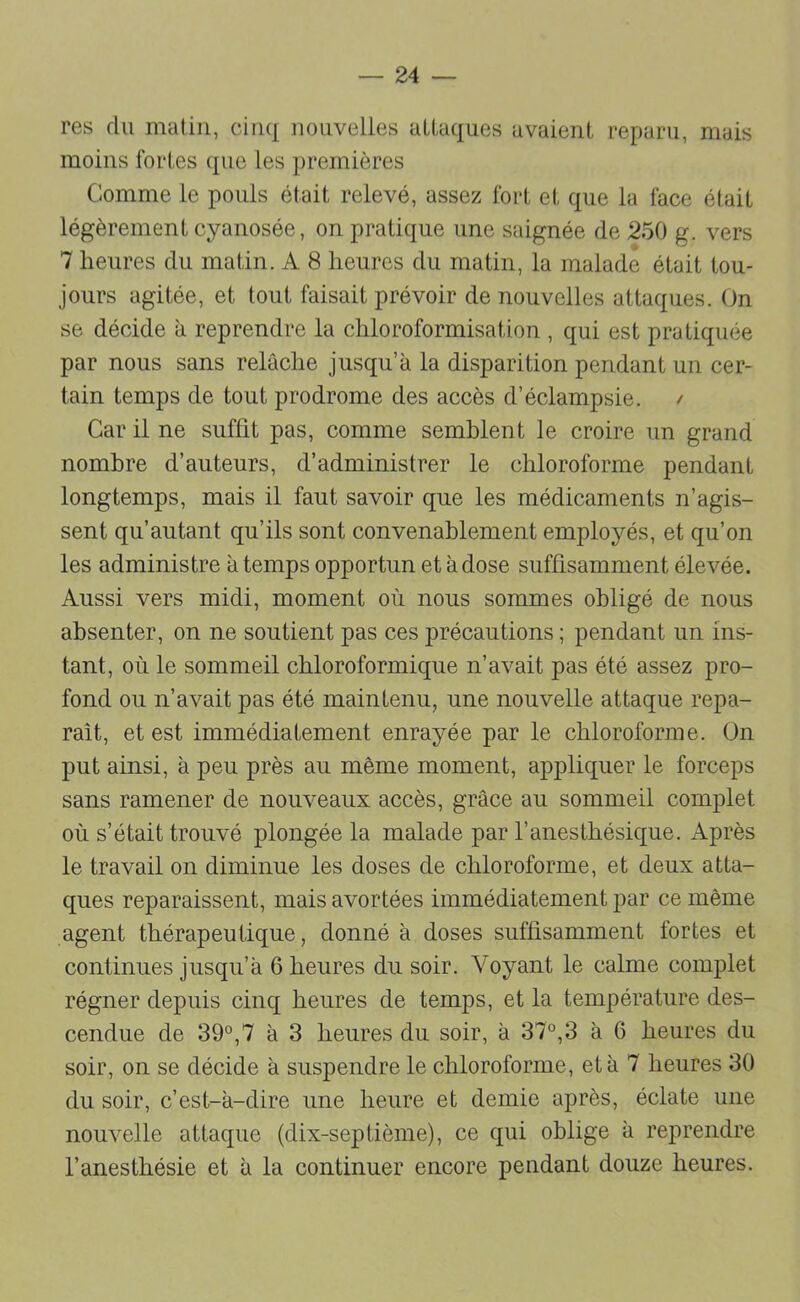 res du malin, cinq nouvelles attaques avaient reparu, mais moins fortes que les premières Comme le pouls était relevé, assez fort et que la face était légèrement cyanosée, on pratique une saignée de 250 g. vers 7 heures du matin. A 8 heures du matin, la malade était tou- jours agitée, et tout faisait prévoir de nouvelles attaques. On se décide à reprendre la chloroformisation , qui est pratiquée par nous sans relâche jusqu’à la disparition pendant un cer- tain temps de tout prodrome des accès d’éclampsie. / Car il ne suffit pas, comme semblent le croire un grand nombre d’auteurs, d’administrer le chloroforme pendant longtemps, mais il faut savoir que les médicaments n’agis- sent qu’autant qu’ils sont convenablement employés, et qu’on les administre à temps opportun et à dose suffisamment élevée. Aussi vers midi, moment où nous sommes obligé de nous absenter, on ne soutient pas ces précautions ; pendant un ins- tant, où le sommeil chloroformique n’avait pas été assez pro- fond ou n’avait pas été maintenu, une nouvelle attaque repa- raît, et est immédiatement enrayée par le chloroforme. On put ainsi, à peu près au même moment, appliquer le forceps sans ramener de nouveaux accès, grâce au sommeil complet où s’était trouvé plongée la malade par l’anesthésique. Après le travail on diminue les doses de chloroforme, et deux atta- ques reparaissent, mais avortées immédiatement par ce même agent thérapeutique, donné à doses suffisamment fortes et continues jusqu’à 6 heures du soir. Voyant le calme complet régner depuis cinq heures de temps, et la température des- cendue de 39°,7 à 3 heures du soir, à 37°,3 à 6 heures du soir, on se décide à suspendre le chloroforme, et à 7 heures 30 du soir, c’est-à-dire une heure et demie après, éclate une nouvelle attaque (dix-septième), ce qui oblige à reprendre l’anesthésie et à la continuer encore pendant douze heures.