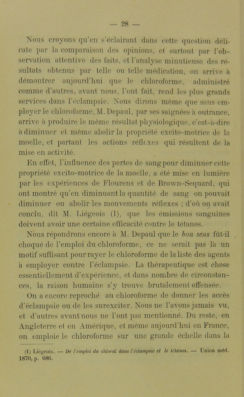 Nous fi-oyons (ju’en s’éclairant, dans ceUe (jucstion déli- cate par la comparaison des opinions, et surtout par l’ob- servation attentive des laits, et l’analyse minutieuse des ré- sultats obtenus par telle ou telle médication, on arrive à démontrer aujourd’hui que le chloroforme, administré comme d’autres, avant nous, l’ont fait, rend les plus grands services dans l’éclampsie. Nous dirons môme que sans em- ployer le chloroforme, M. Depaul, par ses saignées à outrance, arrive à produire le môme résultat physiologique, c’est-à-dire à diminuer et môme abolir la propriété excito-rnotrice de la moelle, et partant les actions réflexes qui résultent de la mise en activité. En effet, l’influence des pertes de sang pour diminuer cette propriété excito-rnotrice de la moelle, a été mise en lumière par les expériences de Flourens et de Brown-Sequard, qui ont montré qu’en diminuant la quantité de sang on pouvait diminuer ou abolir les mouvements réflexes ; d’où on avait conclu, dit M. Liégeois (1), que les émissions sanguines doivent avoir une certaine efficacité contre le tétanos. Nous répondrons encore à M. Depaul que le hon sens fùt-il choqué de l’emploi du chloroforme, ce ne serait pas là un motif suffisant pour rayer le chloroforme de la liste des agents à employer contre l’éclampsie. La thérapeutique est chose essentiellement d’expérience, et dans nombre de circonstan- ces, la raison humaine s’y trouve brutalement offensée. On a encore reproché au chloroforme de donner les accès d’éclampsie ou de les surexciter. Nous ne l’avons jamais vu, et d’autres avant nous ne l’ont pas mentionné. Du reste, en Angleterre et en Amérique, et même aujourd’hui en France, on emploie le chloroforme sur une grande échelle dans la (1) Liégeois. — De l’emploi du clüoral dans l’éclampsie et le tétanos. — Union inéd. 1870, p. 686.