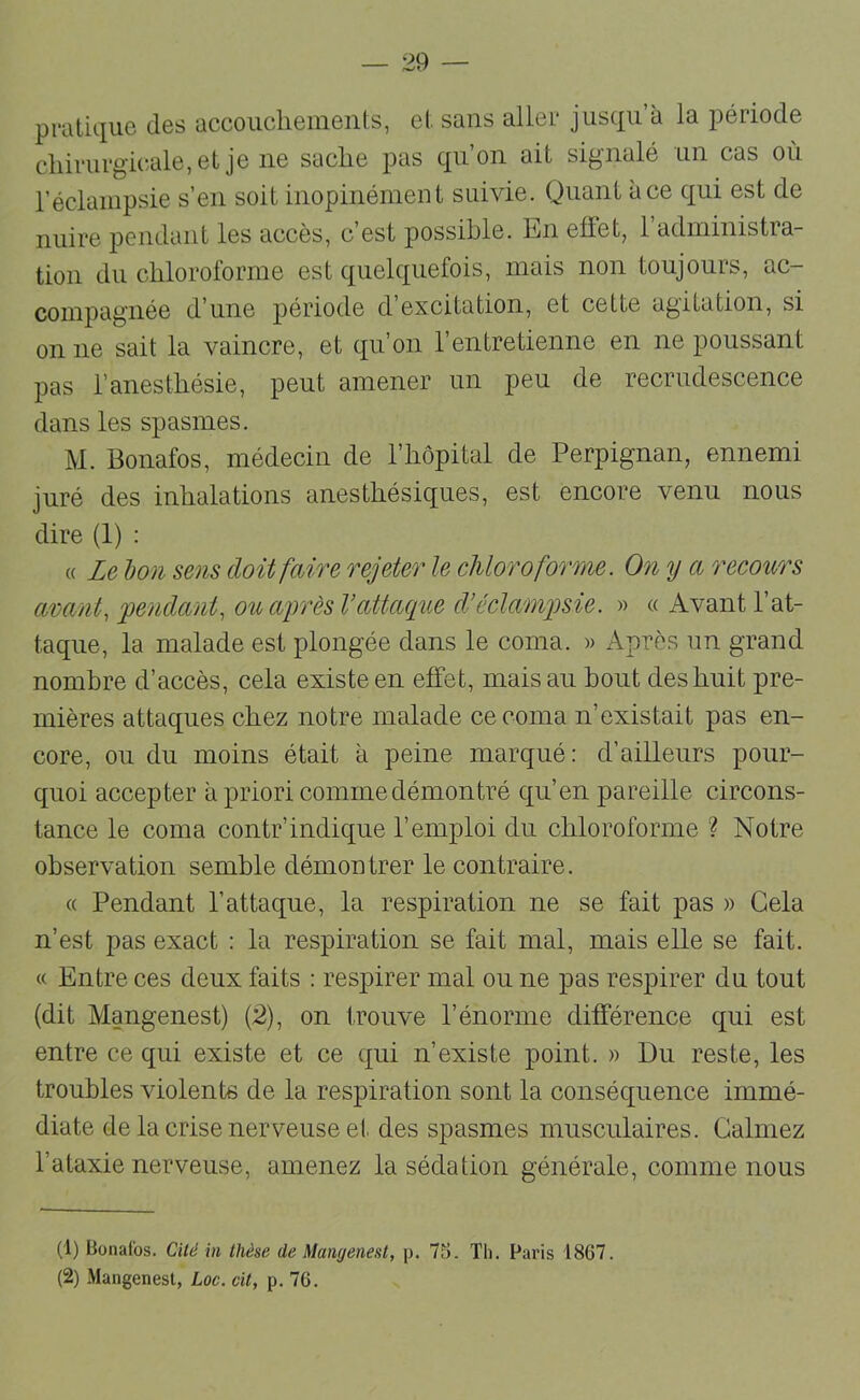 pratique des accouchements, et sans aller jusqu’à la période cliirurgicale,et je ne sache pas qu’on ait signalé un cas où réclampsie s’en soit inopinément suivie. Quant à ce qui est de nuire pendant les accès, c’est possible. En effet, l’administra- tion du chloroforme est quelquefois, mais non toujours, ac- compagnée d’une période d’excitation, et cette agitation, si on ne sait la vaincre, et qu’on l’entretienne en ne poussant pas l’anesthésie, peut amener un peu de recrudescence dans les spasmes. M. Bonafos, médecin de l’hôpital de Perpignan, ennemi juré des inhalations anesthésiques, est encore venu nous dire (1) : « Le bon sens doit faire rejeter le chloroforme. On y a recoiors avant, pendant, ou après l’attaque d’éclampsie. » « Avant l’at- taque, la malade est plongée dans le coma. » Après un grand nombre d’accès, cela existe en effet, mais au bout des huit pre- mières attaques chez notre malade ce coma n’existait pas en- core, ou du moins était à peine marqué: d’ailleurs pour- quoi accepter à priori comme démontré qu’en pareille circons- tance le coma contr’indique l’emploi du chloroforme ? Notre observation semble démontrer le contraire. « Pendant l’attaque, la respiration ne se fait pas » Gela n’est pas exact : la respiration se fait mal, mais elle se fait. « Entre ces deux faits : respirer mal ou ne pas respirer du tout (dit Mangenest) (2), on trouve l’énorme différence qui est entre ce qui existe et ce qui n’existe point. » Du reste, les troubles violents de la respiration sont la conséquence immé- diate de la crise nerveuse el, des spasmes musculaires. Calmez l’ataxie nerveuse, amenez la sédation générale, comme nous (1) Bonafos. Cité in thèse de Mangenest, p. 7S. Tli. Paris 1867. (2) Mangenest, Loc. cit, p. 76.