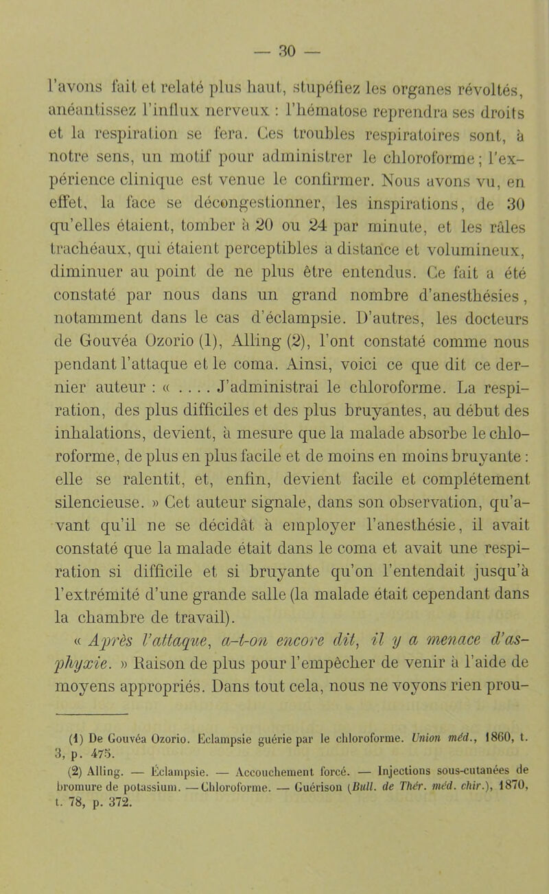 l’avons luit et relaté plus haut, stupéliez les organes révoltés, anéantissez l’inllux nerveux : l’hématose reprendra ses droits et la respiration se fera. Ces troubles respiratoires sont, à notre sens, un motif pour administrer le chloroforme ; l’ex- périence clinique est venue le confirmer. Nous avons vu, en effet, la face se décongestionner, les inspirations, de 30 qu’elles étaient, tomber à ;20 ou 24: par minute, et les râles trachéaux, qui étaient perceptibles a distance et volumineux, diminuer au point de ne plus être entendus. Ce fait a été constaté par nous dans un grand nombre d’anesthésies, notamment dans le cas d’éclampsie. D’autres, les docteurs de Gouvéa Ozorio (1), Alling (2), l’ont constaté comme nous pendant l’attaque et le coma. Ainsi, voici ce que dit ce der- nier auteur : « .... J’administrai le chloroforme. La respi- ration, des plus difficiles et des plus bruyantes, au début des inhalations, devient, à mesure que la malade absorbe le chlo- roforme, de plus en plus facile et de moins en moins bruyante : elle se ralentit, et, enfin, devient facile et complètement silencieuse. » Cet auteur signale, dans son observation, qu’a- vant qu’il ne se décidât à employer l’anesthésie, il avait constaté que la malade était dans le coma et avait une respi- ration si difficile et si bruyante qu’on l’entendait jusqu’à l’extrémité d’une grande salle (la malade était cependant dans la chambre de travail). « Ajjrès l’attaque, a-t-on encore dit, il y a menace d’as- fhyxie. » Raison de plus pour l’empêcher de venir à l’aide de moyens appropriés. Dans tout cela, nous ne voyons rien prou- (1) De Gouvéa Ozorio. Eclampsie guérie par le chloroforme. Union méd., 1860, t. 3, p. 475. (2) Alling. — Éclampsie. — Accouchement forcé. — Injections sous-cutanées de bromure de potassium. —Chloroforme. — Guérison {Bull, de Thér. méd. chir.), 1870, t. 78, p. 372.