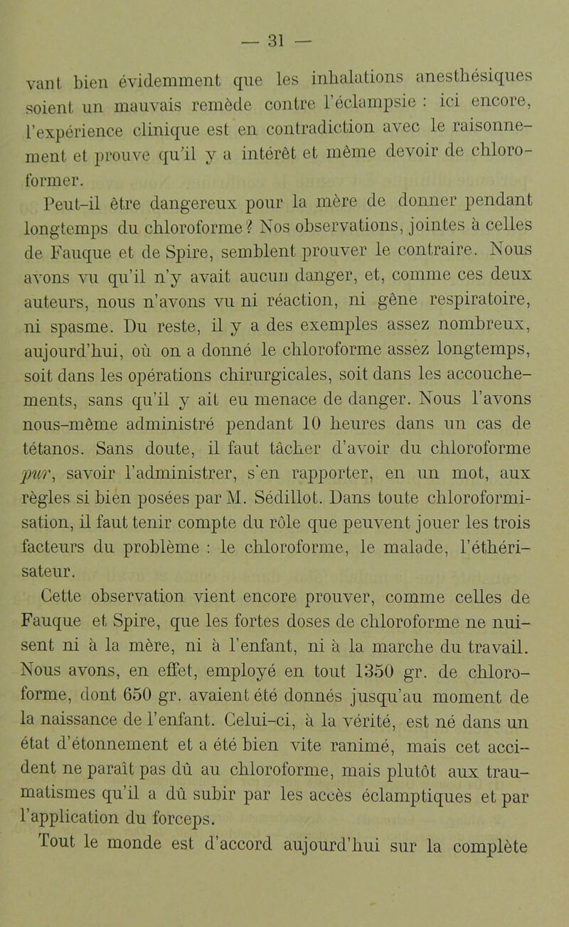 vaut bien évidemment que les inhalations anesthésiques soient un mauvais remède contre l’éclampsie : ici encore, l’expérience clinique est en contradiction avec le raisonne- ment et prouve qu’il y a intérêt et même devoir de chloro- former. Peut-il être dangereux pour la mère de donner pendant longtemps du chloroforme? Nos observations, jointes à celles de Fauque et de Spire, semblent prouver le contraire. Nous avons vu qu’il n’y avait aucuu danger, et, comme ces deux auteurs, nous n’avons vu ni réaction, ni gêne respiratoire, ni spasme. Du reste, il y a des exemples assez nombreux, aujourd’hui, où on a donné le chloroforme assez longtemps, soit dans les opérations chirurgicales, soit dans les accouche- ments, sans qu’il y ait eu menace de danger. Nous l’avons nous-même administré pendant 10 heures dans un cas de tétanos. Sans doute, il faut tâcher d’avoir du chloroforme jmr, savoir l’administrer, s’en rapporter, en un mot, aux règles si bien posées par M. Sédillot. Dans toute chloroformi- sation, il faut tenir compte du rôle que peuvent jouer les trois facteurs du problème : le chloroforme, le malade, l’éthéri- sateur. Cette observation vient encore prouver, comme celles de Fauque et Spire, que les fortes doses de chloroforme ne nui- sent ni à la mère, ni à l’enfant, ni à la marche du travail. Nous avons, en effet, employé en tout 1350 gr. de chloro- forme, dont 650 gr. avaient été donnés jusqu’au moment de la naissance de l’enfant. Celui-ci, à la vérité, est né dans un état d’étonnement et a été bien vite ranimé, mais cet acci- dent ne paraît pas dû au chloroforme, mais plutôt aux trau- matismes qu’il a dû subir par les accès éclamptiques et par l’application du forceps. Tout le monde est d’accord aujourd’hui sur la complète