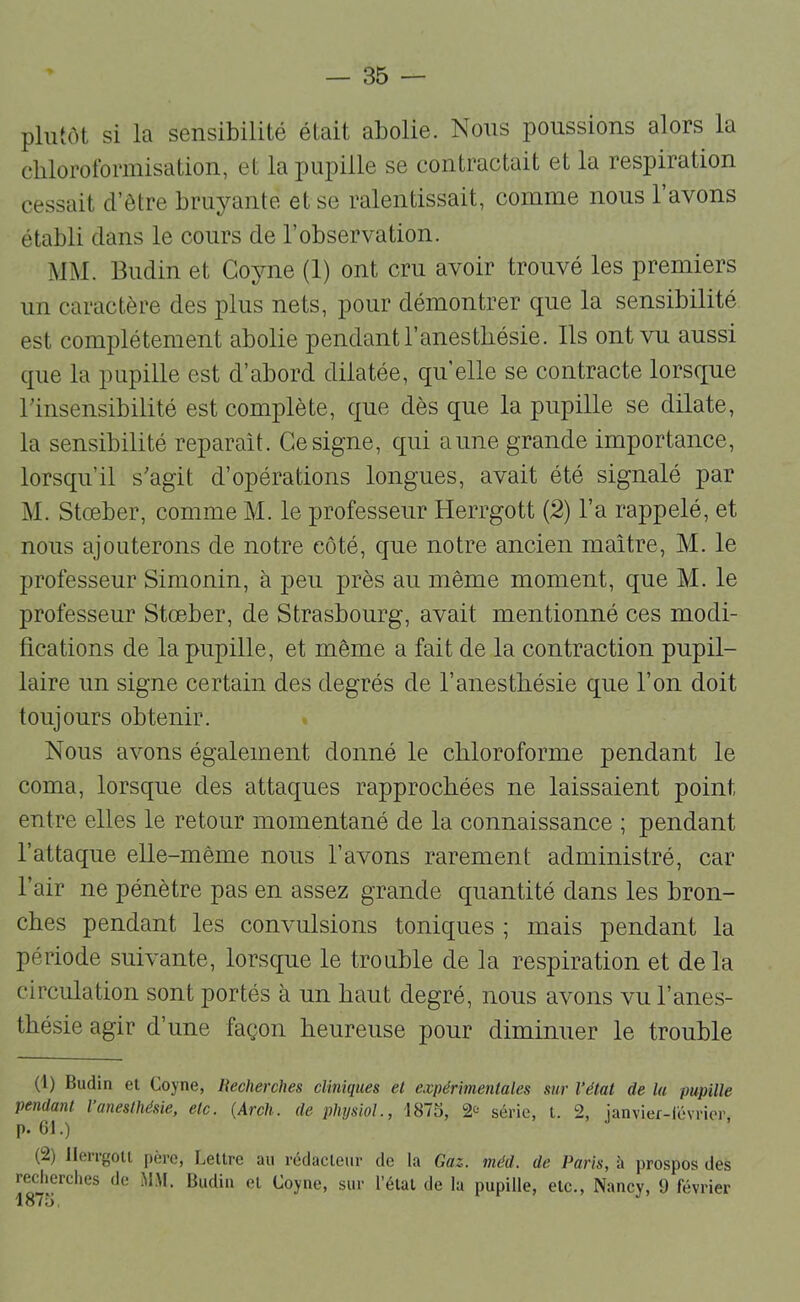 plutôt si la sensibilité était abolie. Nous poussions alors la chloroformisation, et la pupille se contractait et la respiration cessait d’être bruyante et se ralentissait, comme nous l’avons établi clans le cours de l’observation. MM. Budin et Goyne (1) ont cru avoir trouvé les premiers un caractère des plus nets, pour démontrer cj[ue la sensibilité est complètement abolie pendant l’anesthésie. Ils ont vu aussi ({lie la pupille est d’abord dilatée, qu’elle se contracte lorsc[ue rinsensibilité est complète, c|ue dès que la pupille se dilate, la sensibilité réparait. Ce signe, c{ui aune grande importance, lorscfu’il s'agit d’opérations longues, avait été signalé par M. Stœber, comme M. le professeur Herrgott {2) l’a rappelé, et nous ajouterons de notre côté, cjue notre ancien maître, M. le professeur Simonin, à peu près au même moment, que M. le professeur Stœber, de Strasbourg, avait mentionné ces modi- fications de la pupille, et même a fait de la contraction pupil- laire un signe certain des degrés de l’anesthésie que l’on doit toujours obtenir. Nous avons également donné le chloroforme pendant le coma, lorsque des attac{ues rapprochées ne laissaient point entre elles le retour momentané de la connaissance ; pendant l’attaque elle-même nous l’avons rarement administré, car l’air ne pénètre pas en assez grande quantité dans les bron- ches pendant les convulsions toniques ; mais pendant la période suivante, lorsque le trouble de la respiration et de la circulation sont portés à un haut degré, nous avons vu l’anes- thésie agir d’une façon heureuse pour diminuer le trouble (1) Budin et Coyne, Becherches cliniques et expérimentales sur l’état de lu pupille pendant l’anesthésie, etc. {Arcli. de plujsiol., 187S, 2^* série, t. 2, janvier-lévrier, p. G1.) (2) llengoll père, Lettre au rédacteur de la Gaz. méd. de Paris, à prospos des recherches de MM. Budin et Coyne, sur l’étal de la pupille, etc., Nancy, 9 février