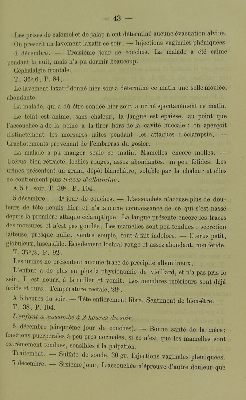 Les prises de calomel et de jalap n’ont déterminé aucune évacuation alvine. On prescrit un lavement laxatif ce soir. — Injections vaginales phéniquées. 4 décembre. — Troisième jour de couches. La malade a été calme pendant la nuit, mais n’a pu dormir beaucoup. Céphalalgie frontale. T. 36^6. P. 84. Le lavement laxatif donné hier soir a déterminé ce matin une seUe moulée, abondante. La malade, qui a dû être sondée hier soir, a uriné spontanément ce matin. Le teint est animé, sans chaleur, la langue est épaisse, au point que l’accouchée a de la peine à la tirer hors de la cavité buccale : on aperçoit distinctement les morsures faites pendant les attaques d’éclampsie. — Crachotements provenant de l’embarras du gosier. La malade a pu manger seule ce matin. Mamelles encore molles. — Utérus bien rétracté, lochies rouges, assez abondantes, un peu fétides. Les urines présentent un grand dépôt blanchâtre, soluble par la chaleur et elles ne contiennent plus traces d’albumine. A 5 h. soir, T. 38°. P. 104. 5 décembre. — 4° jour de couches. — L’accouchée n’accuse plus de dou- leurs de tête depuis hier et n’a aucune connaissance de ce qui s’est passé depuis la première attaque éclamptique. La langue présente encore les traces des morsures et n’est pas gonflée. Les mamelles sont peu tendues : sécrétion laiteuse, presque nulle, ventre souple, tout-à-fait indolore. — Utérus petit, globuleux, insensible. Écoulement lochial rouge et assez abondant, non fétide. T. 37°,2. P. 92. Les urines ne présentent aucune trace de précipité albumineux. L enfant a de plus en plus la physionomie de vieillard, et n’a pas pris le sein. Il est nourri à la cuiller et vomit. Les membres inférieurs sont déjà froids et durs : Température rectale, 28°. A 5 heures du soir. — Tête entièrement libre. Sentiment de bien-être T. 38. P. 104. L’enfant a succombé à 2 heures du soir. 6 décembre (cinquième jour de couches). — Bonne santé de la mère; fonctions puerpérales à peu près normales, si ce n’est que les mamelles sont extrêmement tendues, sensibles à la palpation. liaitement. Sulfate de soude, 30 gr. Injections vaginales phéniquées. 7 décembre. — Sixième jour. L’accouchée n’éprouve d’autre douleur que