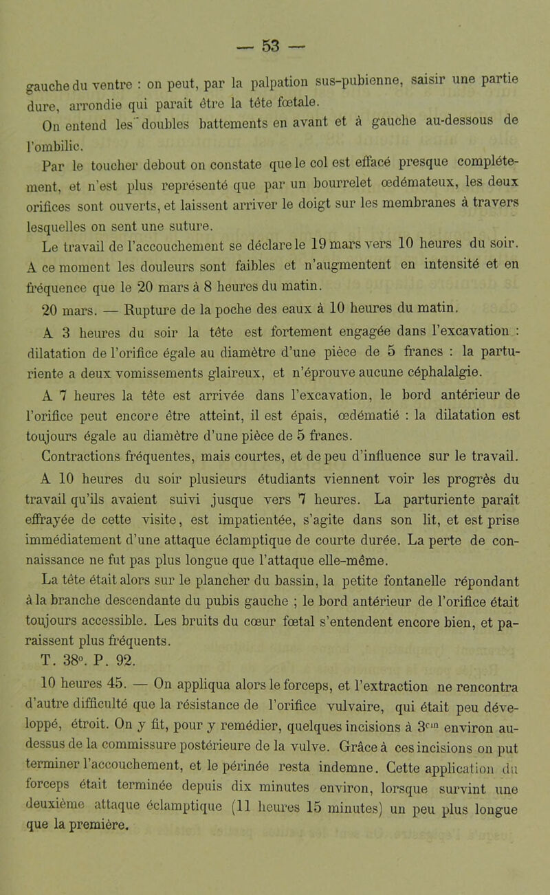 gauche du ventre : on peut, par la palpation sus-pubienne, saisir une partie dure, arrondie qui parait être la tête fœtale. On entend les doubles battements en avant et à gauche au-dessous de l’ombilic. Par le toucher debout on constate que le col est effacé presque complète- ment, et n’est plus représenté que par un bourrelet œdémateux, les deux orifices sont ouverts, et laissent arriver le doigt sur les membranes à travers lesquelles on sent une suture. Le travail de l’accouchement se déclare le 19 mars vers 10 heures du soir. A ce moment les douleurs sont faibles et n’augmentent en intensité et en fréquence que le 20 mars à 8 heures du matin. 20 mars. — Rupture de la poche des eaux à 10 heures du matin. A 3 heures du soir la tête est fortement engagée dans l’excavation : dilatation de l’orifice égale au diamètre d’une pièce de 5 francs : la partu- riente a deux vomissements glaireux, et n’éprouve aucune céphalalgie. A 7 heures la tête est arrivée dans l’excavation, le bord antérieur de l’orifice peut encore être atteint, il est épais, œdématié : la dilatation est toujours égale au diamètre d’une pièce de 5 francs. Contractions fréquentes, mais courtes, et de peu d’influence sur le travail. A 10 heures du soir plusieurs étudiants viennent voir les progrès du travail qu’ils avaient suivi jusque vers 7 heures. La parturiente paraît effrayée de cette visite, est impatientée, s’agite dans son lit, et est prise immédiatement d’une attaque éclamptique de courte durée. La perte de con- naissance ne fut pas plus longue que l’attaque elle-même. La tête était alors sur le plancher du bassin, la petite fontanelle répondant à la branche descendante du pubis gauche ; le bord antérieur de l’orifice était toujours accessible. Les bruits du cœur fœtal s’entendent encore bien, et pa- raissent plus fréquents. T, 38°. P. 92. 10 heures 45. — On appliqua alors le forceps, et l’extraction ne rencontra d’autre difficulté que la résistance de l’orifice vulvaire, qui était peu déve- loppé, étroit. On y fit, pour y remédier, quelques incisions à 3°‘ environ au- dessus de la commissure postérieure de la vulve. Grâce à ces incisions on put terminer 1 accouchement, et le périnée resta indemne. Cette application du forceps était terminée depuis dix minutes environ, lorsque survint une deuxième attaque éclamptique (Il heures 15 minutes) un peu plus longue que la première.