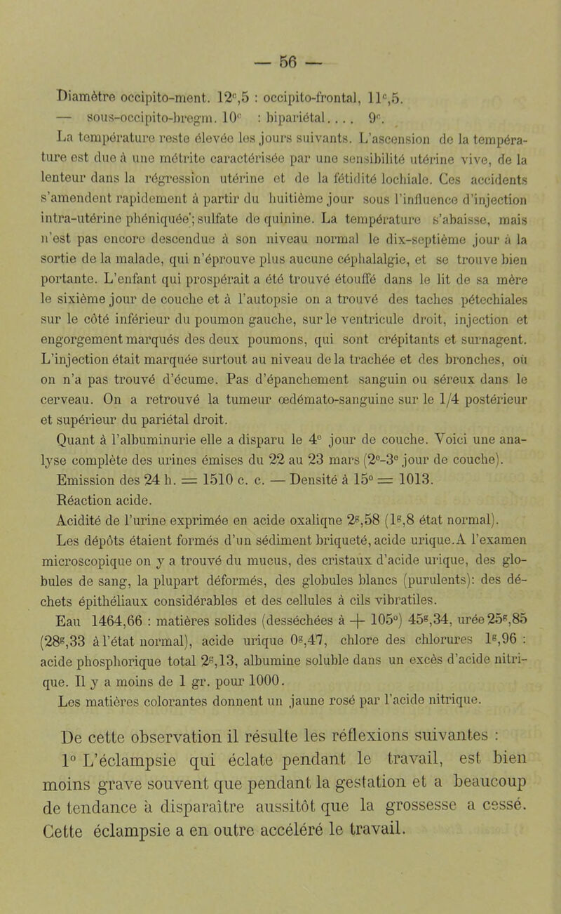 Diamètre occipito-ment. 12'’-,5 : occipito-frontal, IP,5. — sous-occipito-l)regin. 10'' : bipariétal., 9. La température reste élevée les jours suivants. L’ascension do la tempéra- ture est due <à une rnôtrite caractérisée par une sensibilité utérine vive, de la lenteur dans la régression utérine et de la fétidité locbiale. Ces accidents s’amendent rapidement à partir du buitième jour sous l’influence d’injection intra-utérine pbéniquée'; sulfate de quinine. La température s’abaisse, mais n’est pas encore descendue à son niveau normal le dix-septième jour à la sortie de la malade, qui n’éprouve plus aucune céphalalgie, et se trouve bien portante. L’enfant qui prospérait a été trouvé étoulfé dans le lit de sa mère le sixième jour de couche et à l’autopsie on a trouvé des taches pétéchiales sur le côté inférieur du poumon gauche, sur le ventricule droit, injection et engorgement marqués des deux poumons, qui sont crépitants et surnagent. L’injection était marquée surtout au niveau delà trachée et des bronches, oii on n’a pas trouvé d’écume. Pas d’épanchement sanguin ou séreux dans le cerveau. On a retrouvé la tumeur œdémato-sanguine sur le 1/4 postérieur et supérieur du pariétal droit. Quant à l’albuminurie elle a disparu le 4“ jour de couche. Voici une ana- lyse complète des urines émises du 22 au 23 mars (2°-3° jour de couche). Emission des 24 h. = 1510 c. c. — Densité à 15° = 1013. Réaction acide. Acidité de l’urine exprimée en acide oxaliqne 2^,58 {1^,8 état normal). Les dépôts étaient formés d’un sédiment briqueté, acide urique.A l’examen microscopique on y a trouvé du mucus, des cristaux d’acide urique, des glo- bules de sang, la plupart déformés, des globules blancs (purulents): des dé- chets épithéliaux considérables et des cellules à cils vibratiles. Eau 1464,66 : matières solides (desséchées à 105°) 45^,34, urée 25^,85 (28^,33 à l’état normal), acide urique 08,47, chlore des chlorures l8,96 : acide phosphorique total 28,13, albumine soluble dans un excès d’acide nitri- que. Il y a moins de 1 gr. pour 1000, Les matières colorantes donnent un jaune rosé par l’acide nitrique. De cette observation il résulte les réflexions suivantes : P L’éclampsie qui éclate pendant le travail, est bien moins grave souvent que pendant la gestation et a beaucoup de tendance à disparaître aussitôt que la grossesse a cessé. Cette éclampsie a en outre accéléré le travail.