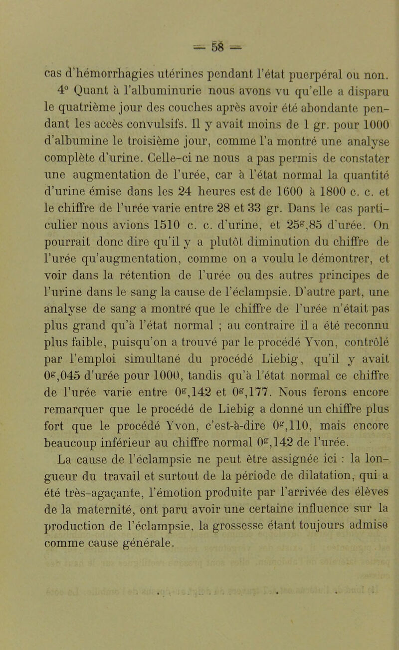 cas d’hémorrhagies utérines pendant l’état puerpéral ou non. 4° Quant à l’alhuminurie nous avons vu qu’elle a disparu le quatrième jour des couches après avoir été abondante pen- dant les accès convulsifs. 11 y avait moins de 1 gr. pour 1000 d’albumine le troisième jour, comme l’a montré une analyse complète d’urine. Celle-ci ne nous a pas permis de constater une augmentation de l’urée, car à l’état normal la quantité d’urine émise dans les 24 heures est de 1600 à 1800 c. c. et le chiffre de l’urée varie entre 28 et 33 gr. Dans le cas parti- culier nous avions 1510 c. c. d’urine, et 25^,85 d’urée. On pourrait donc dire qu’il y a plutôt diminution du chiffre de l’urée qu’augmentation, comme on a voulu le démontrer, et voir dans la rétention de l’urée ou des autres principes de l’urine dans le sang la cause de l’éclampsie. D’autre part, une analyse de sang a montré que le chiffre de l’urée n’était pas plus grand qu’à l’état normal ; au contraire il a été reconnu plus faible, puisqu’on a trouvé par le procédé Yvon, contrôlé par l’emploi simultané du procédé Liehig, qu’il y avait 0^,045 d’urée pour 1000, tandis qu’à Tétât normal ce chiffre de l’urée varie entre 0^,142 et 0^,177. Nous ferons encore remarquer que le procédé de Liehig a donné un chiffre plus fort que le procédé Yvon, c’est-à-dire 0^,110, mais encore beaucoup inférieur au chiffre normal 0^,142 de l’urée. La cause de l’éclampsie ne peut être assignée ici : la lon- gueur du travail et surtout de la période de dilatation, qui a été très-agaçante, l’émotion produite par l’arrivée des élèves de la maternité, ont paru avoir une certaine influence sur la production de l’éclampsie, la grossesse étant toujours admise comme cause générale.