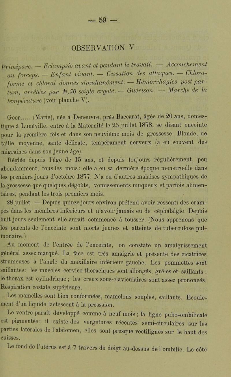 OBSERVATION V Primipare. — Eclampsie avant et pendant le travail. — Accouchement au foi'ceps. — Enfant vivant. — Cessation des attaques. — Chloro- forme et chloral donnés simultanément. — Hémorrhagies post par- tum, arrêtées poi' seigle ergoté. — Guérison. Marche de Ioj température (voir planche V). Geor (Marie), née à Deneuvre, près Baccarat, âgée de 20 ans, domes- tique à Lunéville, entre à la Maternité le 25 juillet 1878, se disant enceinte pour la première fois et dans son neuvième mois de grossesse. Blonde, de taille moyenne, santé délicate, tempérament nerveux (a eu souvent des migraines dans son jeune âge). Réglée depuis l’âge de 15 ans, et depuis toujours régulièrement, peu abondamment, tous les mois ; elle a eu sa dernière époque menstruelle dans les premiers jours d’octobre 1877. N’a eu d’autres malaises sympathiques de la grossesse que quelques dégoûts, vomissements muqueux et parfois alimen- taires, pendant les trois premiers mois. 28 juillet. — Depuis quinze jours environ prétend avoir ressenti des cram- pes dans les membres inférieurs et n’avoir jamais eu de céphalalgie. Depuis huit jours seulement elle aurait commencé à tousser. (Nous apprenons que les parents de l’enceinte sont morts jeunes et atteints de tuberculose pul- inonaire.) Au moment de l’entrée de l’enceinte, on constate un amaigrissement général assez marqué. La face est très amaigrie et présente des cicatrices strumeuses à l’angle du maxillaire inférieur gauche. Les pommettes sont saillantes ; les muscles cervico-thoraciques sont allongés, grêles et saillants ; le thorax est cylindrique ; les creux sous-claviculaires sont assez prononcés. Respiration costale supérieure. Les mamelles sont bien conformées, mamelons souples, saillants. Ecoule- ment d’un liquide lactescent â la presssion. Le ventre paraît développé comme â neuf mois ; la ligne pubo-ombilicale est pigmentée; il existe des vergetures récentes semi-circulaires sur les parties latérales de l’abdomen, elles sont presque rectilignes sur le haut des cuisses. Le fond de l’utérus est à 7 travers de doigt au-dessus de l’ombilic. Le côté