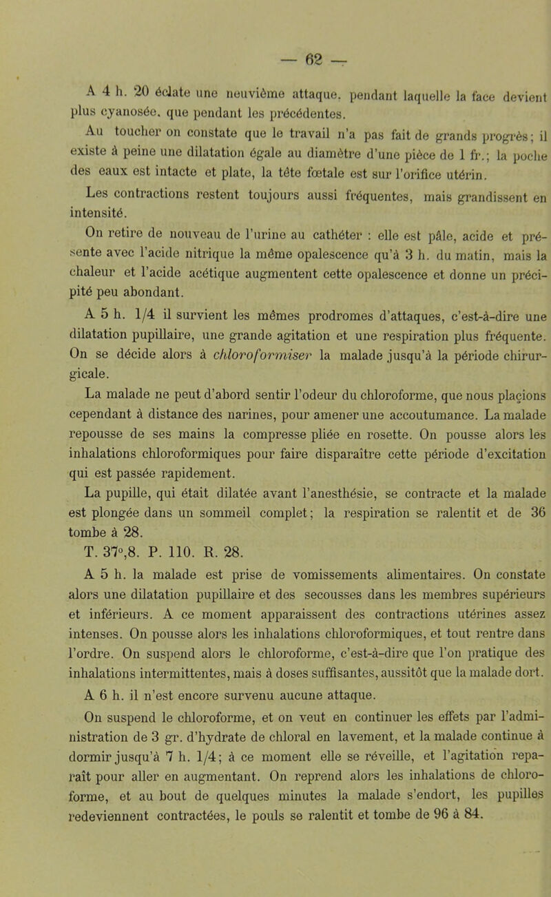 A 4 h. 20 éclate une neuvième attaque, pendant laquelle la face devient plus cyanosée, que pendant les précédentes. Au toucher on constate que le travail n’a pas fait de grands progrès; il existe à peine une dilatation égale au diamètre d’une pièce de 1 ft-.; la poche des eaux est intacte et plate, la tête fœtale est sur l’orifice utérin. Les contractions restent toujours aussi fréquentes, mais grandissent en intensité. On retire de nouveau de l’urine au cathéter ; elle est pâle, acide et pré- sente avec l’acide nitrique la même opalescence qu’à 3 h. du matin, mais la chaleur et l’acide acétique augmentent cette opalescence et donne un préci- pité peu abondant. A 5 h. 1/4 il survient les mêmes prodromes d’attaques, c’est-à-dire une dilatation pupillaire, une grande agitation et une respiration plus fréquente. On se décide alors à chloroformiser la malade jusqu’à la période chirur- gicale. La malade ne peut d’abord sentir l’odeur du chloroforme, que nous placions cependant à distance des narines, pour amener une accoutumance. La malade repousse de ses mains la compresse pliée en rosette. On pousse alors les inhalations chloroformiques pour faire disparaître cette période d’excitation qui est passée rapidement. La pupille, qui était dilatée avant l’anesthésie, se contracte et la malade est plongée dans un sommeil complet ; la respiration se ralentit et de 36 tombe à 28. T. 37°,8. P. 110. R. 28. A 5 h. la malade est prise de vomissements alimentaires. On constate alors une dilatation pupillaire et des secousses dans les membres supérieurs et inférieurs. A ce moment apparaissent des contractions utérines assez intenses. On pousse alors les inhalations cliloroformiques, et tout rentre dans l’ordre. On suspend alors le chloroforme, c’est-à-dire que l’on pratique des inhalations intermittentes, mais à doses suffisantes, aussitôt que la malade dort. A 6 h. il n’est encore survenu aucune attaque. On suspend le chloroforme, et on veut en continuer les effets par l’admi- nistration de 3 gr. d’hydrate de chloral en lavement, et la malade continue à dormir jusqu’à 7 h. 1/4; à ce moment elle se réveille, et l’agitation repa- raît pour aller en augmentant. On reprend alors les inhalations de chloro- forme, et au bout de quelques minutes la malade s’endort, les pupilles redeviennent contractées, le pouls se ralentit et tombe de 96 à 84.