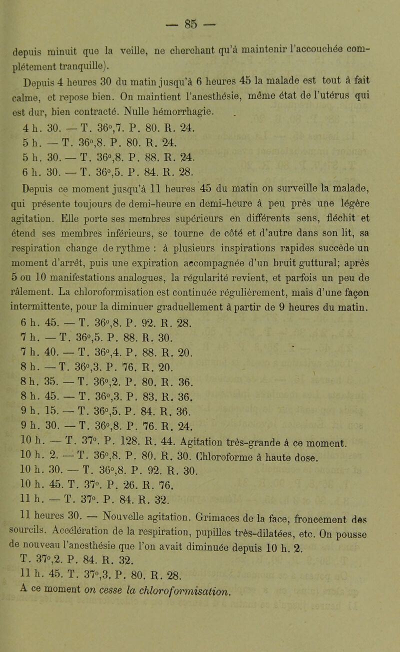 depuis minuit que la veille, ne clierchaut qu’à maintenir l’accouchée com- plètement tranquille). Depuis 4 heures 30 du matin jusqu’à 6 heures 45 la malade est tout à fait calme, et repose bien. On maintient l’anesthésie, même état de l’utérus qui est dur, bien contracté. Nulle hémorrhagie. 4 h. 30. — T. 36°,7. P. 80. R. 24. 5h. — T. 36°,8. P. 80. R. 24. 5 h. 30.— T. 36°,8. P. 88. R. 24. 6 h. 30. — T. 36°,5. P. 84. R. 28. Depuis ce moment jusqu’à 11 heures 45 du matin on surveille la malade, qui présente toujours de demi-heure en demi-heure à peu près une légère agitation. Elle porte ses membres supérieurs en différents sens, fléchit et étend ses membres inférieurs, se tourne de côté et d’autre dans son lit, sa respiration change de rythme : à plusieurs inspirations rapides succède un moment d’arrêt, puis une expiration accompagnée d’un bruit guttural; après 5 ou 10 manifestations analogues, la régularité revient, et parfois un peu de râlement. La chloroformisation est continuée régulièrement, mais d’une façon intermittente, pour la diminuer graduellement à partir de 9 heures du matin. 6 h. 45. — T. 36°,8. P. 92. R. 28. 7h. — T. 36°,5. P. 88. R. 30. 7 h. 40. — T. 36°,4. P. 88. R. 20. 8h. — T. 36°,3. P. 76. R. 20. ^ 8h. 35. — T. 36°,2. P. 80. R. 36. 8 h. 45. — T. 36°,3. P. 83. R. 36. 9 h. 15.— T. 36°,5. P. 84. R. 36. 9 h. 30. — T. 36°,8. P. 76. R. 24. h. — T. 37°. P. 128. R. 44. Agitation très-grande à ce moment. 10 h. 2. — T. 36°,8. P. 80. R. 30. Chloroforme à haute dose. 10 h. 30. — T. 36°,8. P. 92. R. 30. 10 h. 45. T. 37°. P. 26. R. 76. 11 h. — T. 37°. P. 84. R. 32. 11 heures 30. Nouvelle agitation. Grimaces de la face, froncement des sourcils. Accélération de la respiration, pupilles très-dilatées, etc. On pousse de nouveau l’anesthésie que l’on avait diminuée depuis 10 h. 2. T. 37°,2. P. 84. R. 32. 11 h. 45. T. 37°,3. P. 80. R. 28. A ce moment on cesse la chloroformisation.